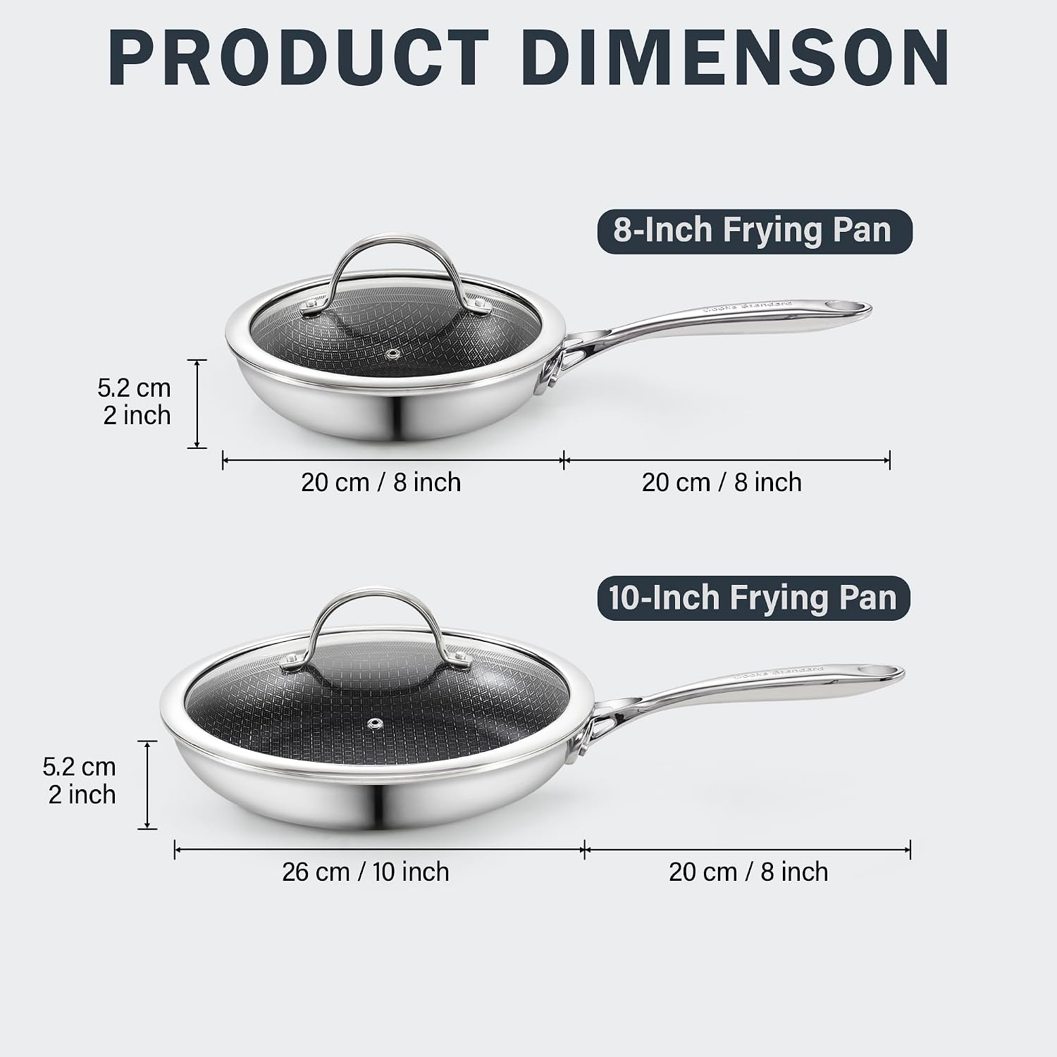PRODUCT DIMENSION

8-Inch Frying Pan
5.2 cm 2 inch
20 cm/8 inch
20 cm/8 inch

10-Inch Frying Pan
5.2 cm 2 inch
26 cm/10 inch
20 cm/8 inch