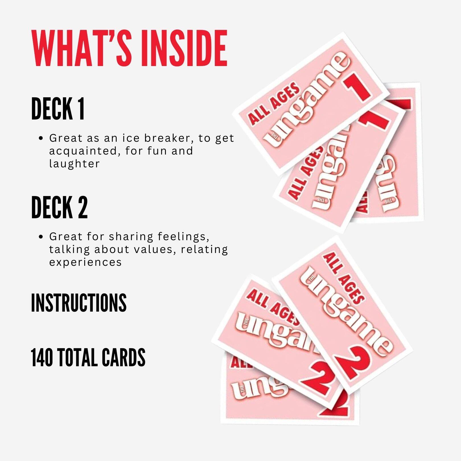 WHAT'S INSIDE

DECK 1
- Great as an ice breaker, to get acquainted, for fun and laughter

DECK 2
- Great for sharing feelings, talking about values, relating experiences

INSTRUCTIONS

140 TOTAL CARDS