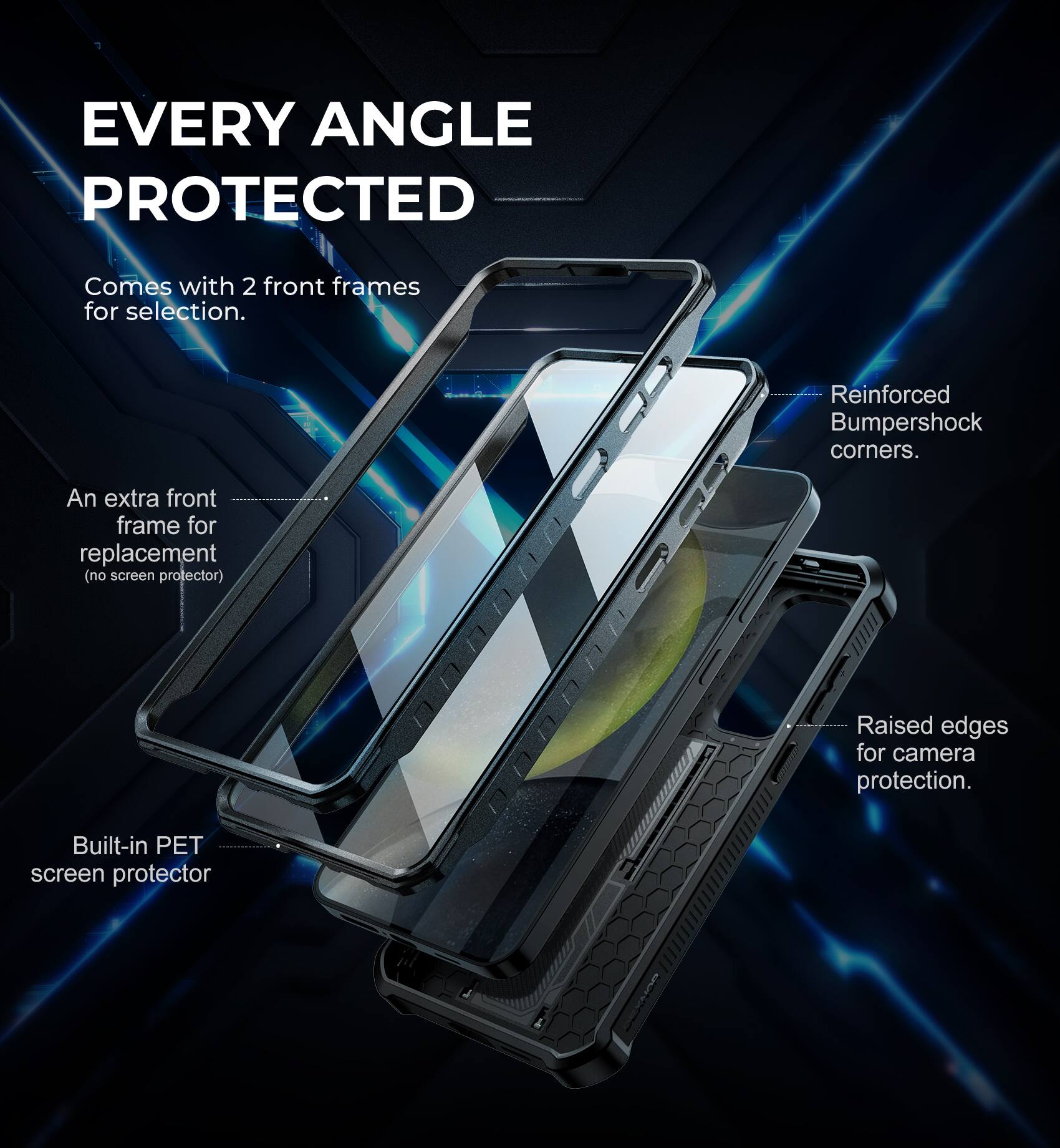 EVERY ANGLE PROTECTED
Comes with 2 front frames for selection.
An extra front frame for replacement (no screen protector).
Built-in PET screen protector.
Reinforced Bumpershock corners.
Raised edges for camera protection.