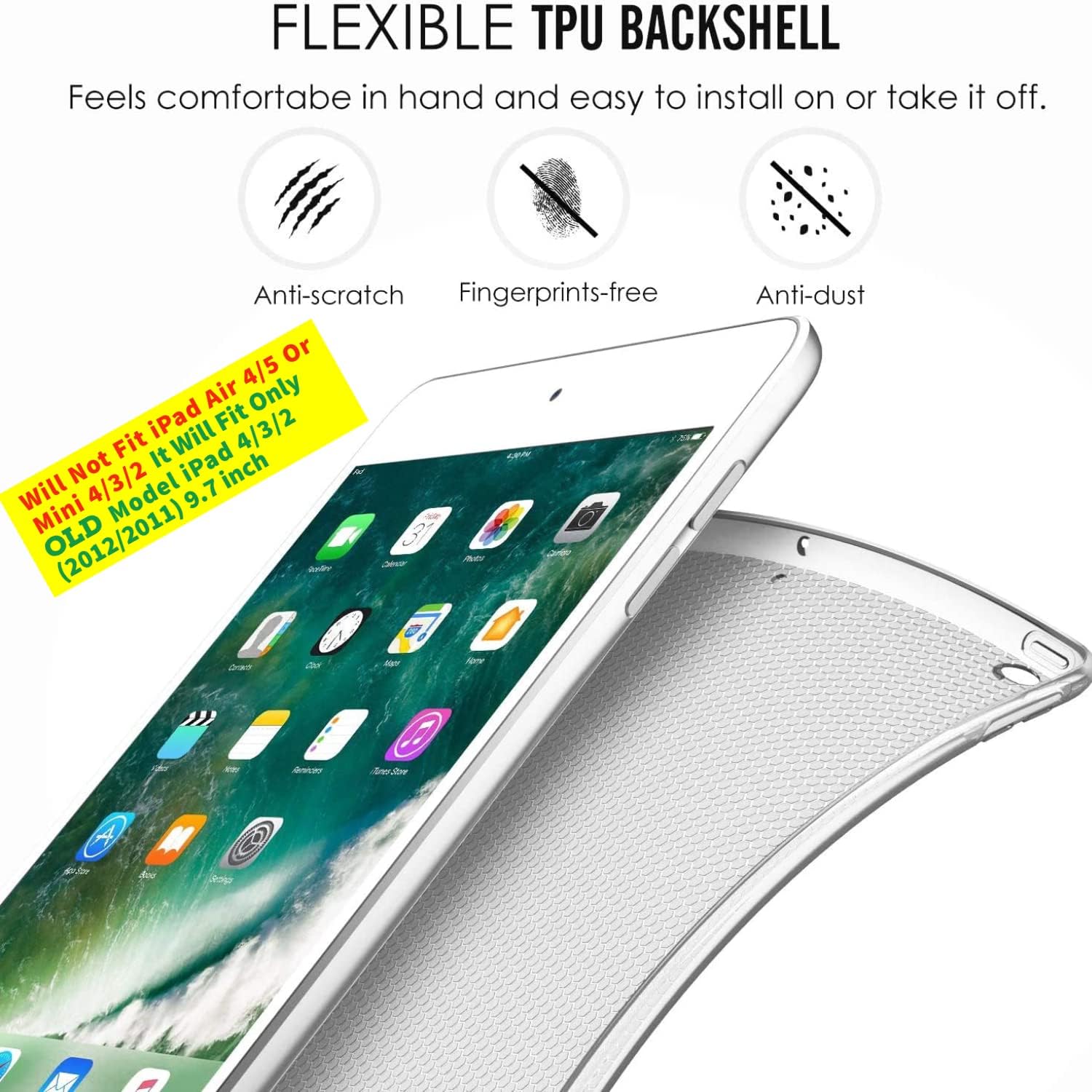 FLEXIBLE TPU BACKSHELL  
Feels comfortable in hand and easy to install on or take it off.  
Anti-scratch  
Fingerprints-free  
Anti-dust  

Will Not Fit iPad Air 4/5 Or Mini 4/3/2 It Will Fit iPad 4/3/2 inch Mini Model 9.7 OLD (2012/2011)