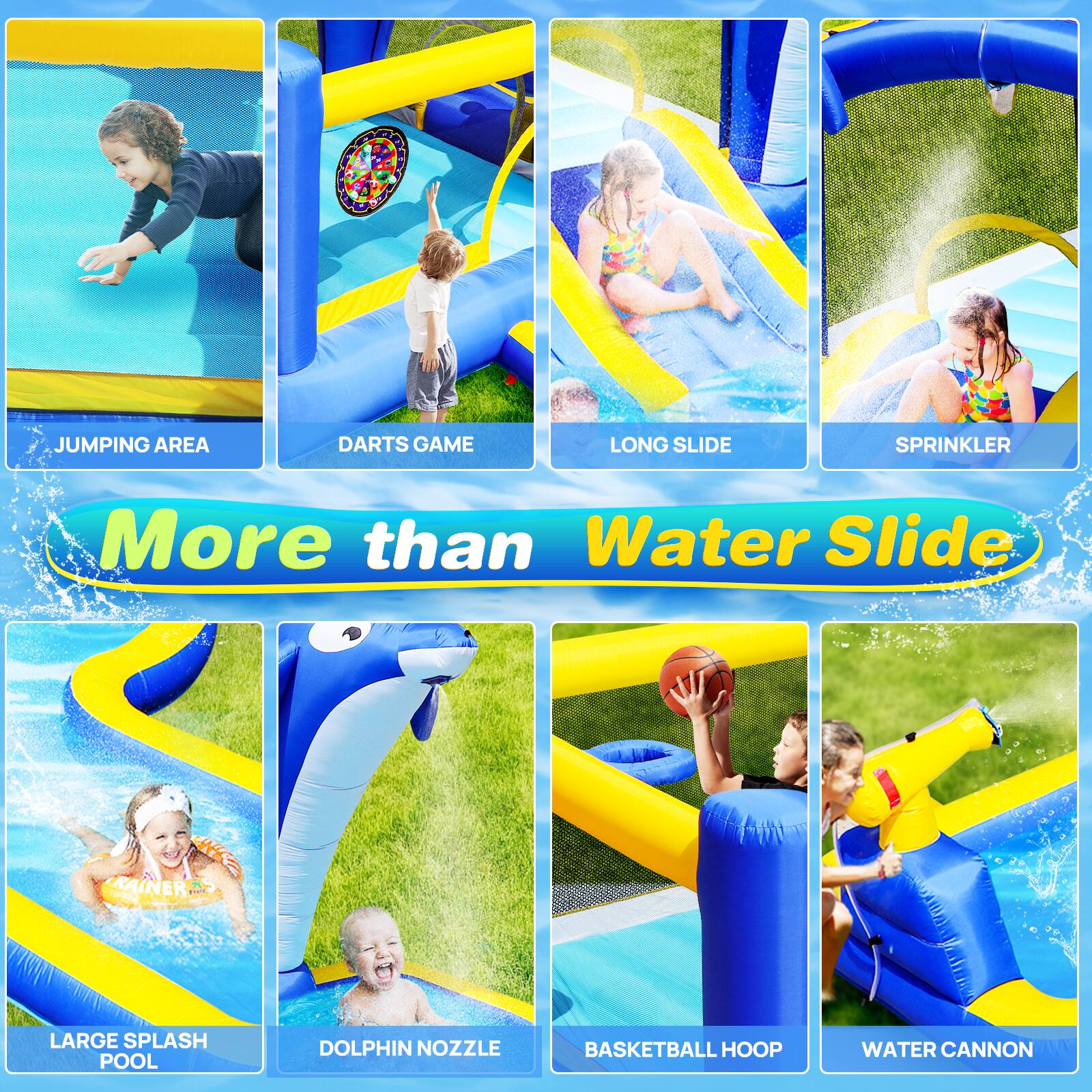 JUMPING AREA  
DARTS GAME  
LONG SLIDE  
SPRINKLER  
More than Water Slide  
KAINER LARGE SPLASH POOL  
DOLPHIN NOZZLE  
BASKETBALL HOOP  
WATER CANNON