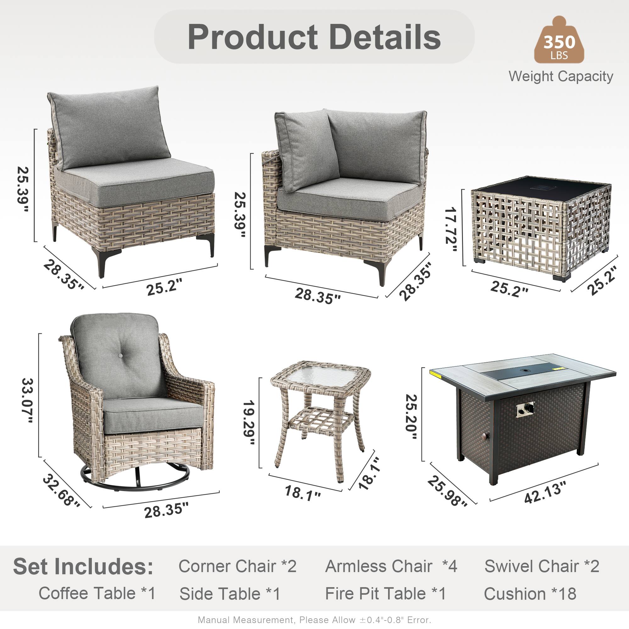 Product Details  
350 LBS Weight Capacity  

Dimensions:  
- 25.39"  
- 28.35"  
- 25.2"  
- 17.72"  
- 33.07"  
- 32.68"  
- 19.29"  
- 18.1"  
- 25.20"  
- 25.98"  
- 42.13"  

Set Includes:  
- Corner Chair *2  
- Coffee Table *1  
- Side Table *1  
- Armless Chair *4  
- Fire Pit Table *1  
- Swivel Chair *2  
- Cushion *18  

Manual Measurement, Please Allow 0.4-0.8 Error.