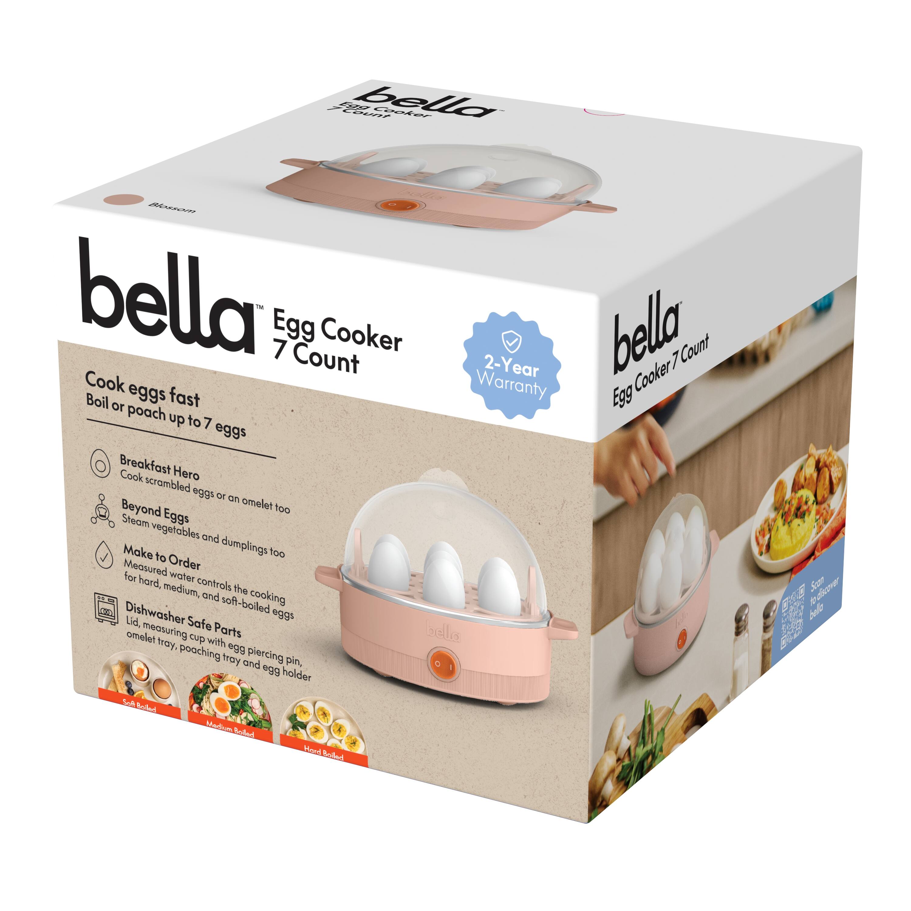 bella Egg Cooker 7 Count

Cook eggs fast  
Boil or poach up to 7 eggs

Breakfast Hero  
Cook scrambled eggs or an omelet too

Beyond Eggs  
Steam vegetables and dumplings too

Make to Order  
Lid, measuring cup with egg piercing pin, omelet tray, poaching tray and egg holder

Dishwasher Safe Parts

2-Year Warranty

Soft Boiled  
Medium Boiled  
Hard Boiled