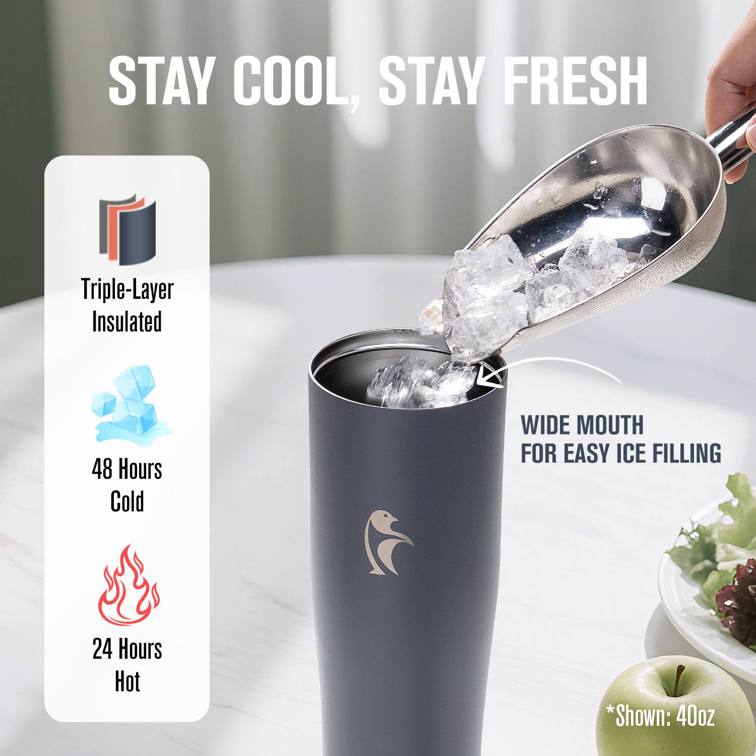 STAY COOL, STAY FRESH

Triple-Layer Insulated

48 Hours Cold

24 Hours Hot

WIDE MOUTH FOR EASY ICE FILLING

*Shown: 40oz