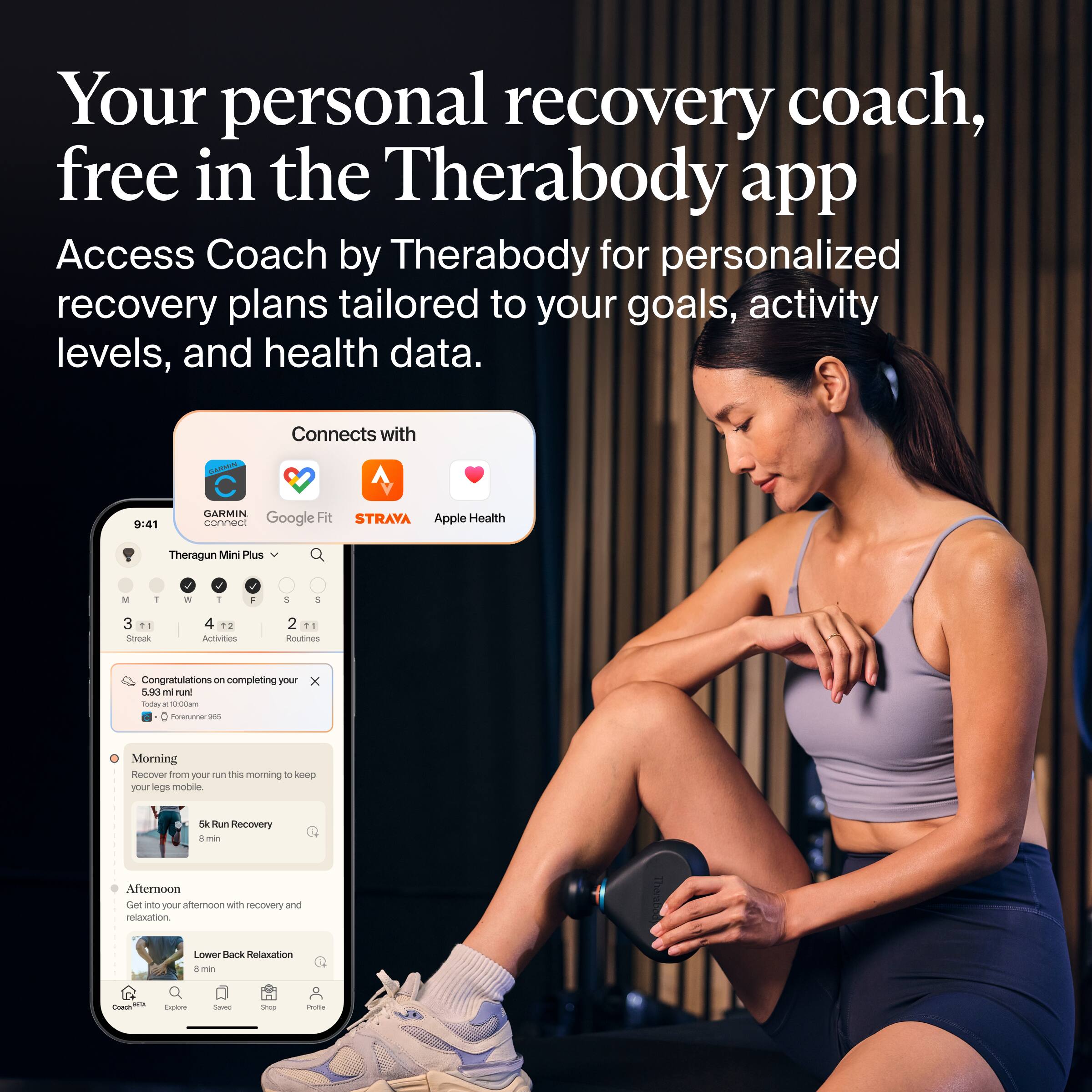 Your personal recovery coach, free in the Therabody app

Access Coach by Therabody for personalized recovery plans tailored to your goals, activity levels, and health data.

Connects with:
- Garmin Connect
- Google Fit
- Strava
- Apple Health

Theragun Mini Plus

Congratulations on completing your 5.83 mi run!
Today at 10:00:00am
For runner 180

Morning
Recover from your run this morning to keep your legs mobile.
5k Run Recovery
8 min

Afternoon
Get into your afternoon with recovery and relaxation.
Lower Back Relaxation
8 min