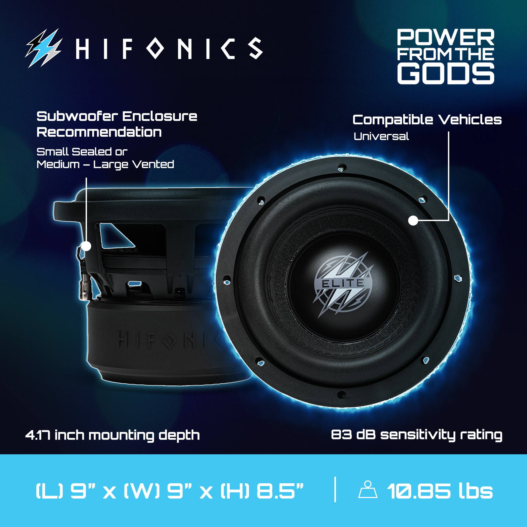 HIFONICS  
POWER FROM THE GODS  

Subwoofer Enclosure Recommendation  
Small Sealed or Medium – Large Vented  

Compatible Vehicles  
Universal  

4.17 inch mounting depth  

83 dB sensitivity rating  

(L) 9" x (W) 9" x (H) 8.5"  
10.85 lbs