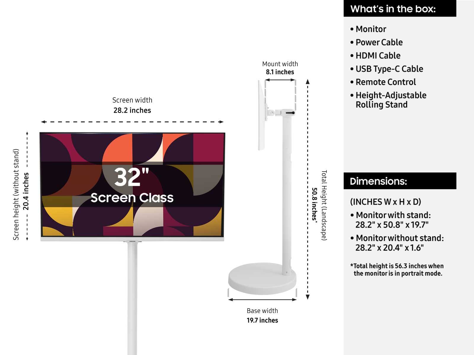 What's in the box:
- Monitor
- Power Cable
- HDMI Cable
- USB Type-C Cable
- Remote Control
- Height-Adjustable Rolling Stand

Dimensions:
(INCHES W x H x D)
- Monitor with stand: 28.2" x 50.8" x 19.7"
- Monitor without stand: 28.2" x 20.4" x 1.6"
*Total height is 56.3 inches when the monitor is in portrait mode.

Screen width: 28.2 inches
Mount width: 8.1 inches
Screen height (without stand): 20.4 inches
Base width: 19.7 inches
Total height (Landscape): 50.8 inches