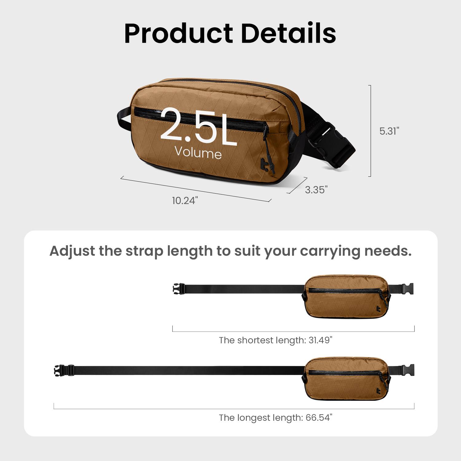 Product Details

2.5L Volume  
5.31" x 10.24" x 3.35"

Adjust the strap length to suit your carrying needs.  
The shortest length: 31.49"  
The longest length: 66.54"