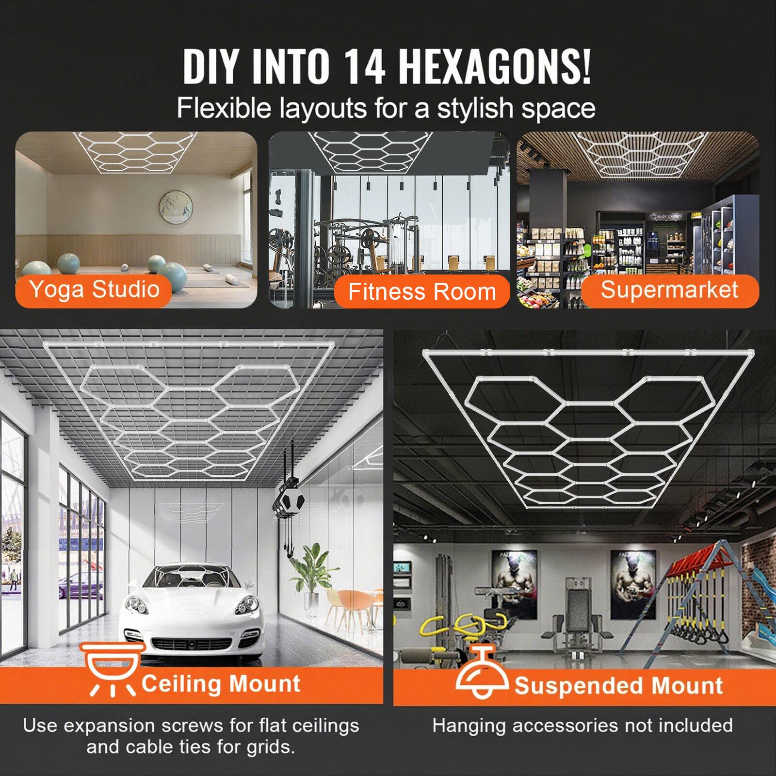DIY INTO 14 HEXAGONS!  
Flexible layouts for a stylish space  

Yoga Studio  
Fitness Room  
Supermarket  

Ceiling Mount  
Use expansion screws for flat ceilings and cable ties for grids.  

Suspended Mount  
Hanging accessories not included