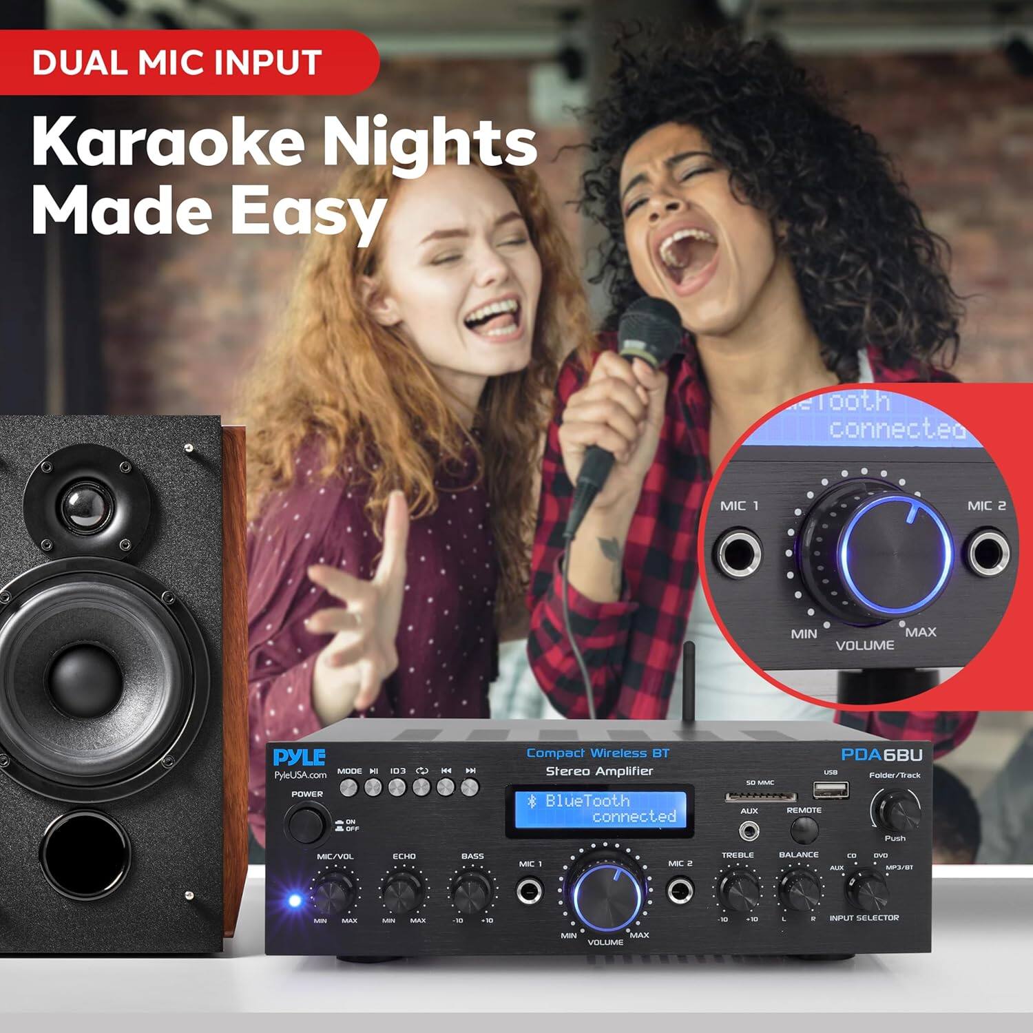 DUAL MIC INPUT  
Karaoke Nights Made Easy  

Compact Wireless BT Stereo Amplifier  
* Bluetooth connected  

PYLE  
PyleUSA.com  

MIC 1  
MIN  
MAX  

MIC 2  
MIN  
MAX  

VOLUME  
MIN  
MAX  

TREBLE  
MIN  
MAX  

BALANCE  
MIN  
MAX  

BASS  
MIN  
MAX  

ECHO  
MIN  
MAX  

POWER  
ON/OFF  

MODE  
I/O3  
C  
MH  

MIC/VOL  
MIN  
MAX  

REMOTE  

SO MIC  
ALIX  
REMOTE  

TREBLE  
MIN  
MAX  

BALANCE  
MIN  
MAX  

BASS  
MIN  
MAX  

ECHO  
MIN  
MAX  

VOLUME  
MIN  
MAX  

INPUT SELECTOR  

PDA6BU  
Folder/Track  
Push  

* Bluetooth connected  

MIC 1  
MIN  
MAX  

MIC 2  
MIN  
MAX  

VOLUME  
MIN  
MAX  

TREBLE  
MIN  
MAX  

BALANCE  
MIN  
MAX  

BASS  
MIN  
MAX  

ECHO  
MIN  
MAX  

POWER  
ON/OFF  

MODE  
I/O3  
C  
MH  

MIC/VOL  
MIN  
MAX  

REMOTE  

SO MIC  
ALIX  
REMOTE