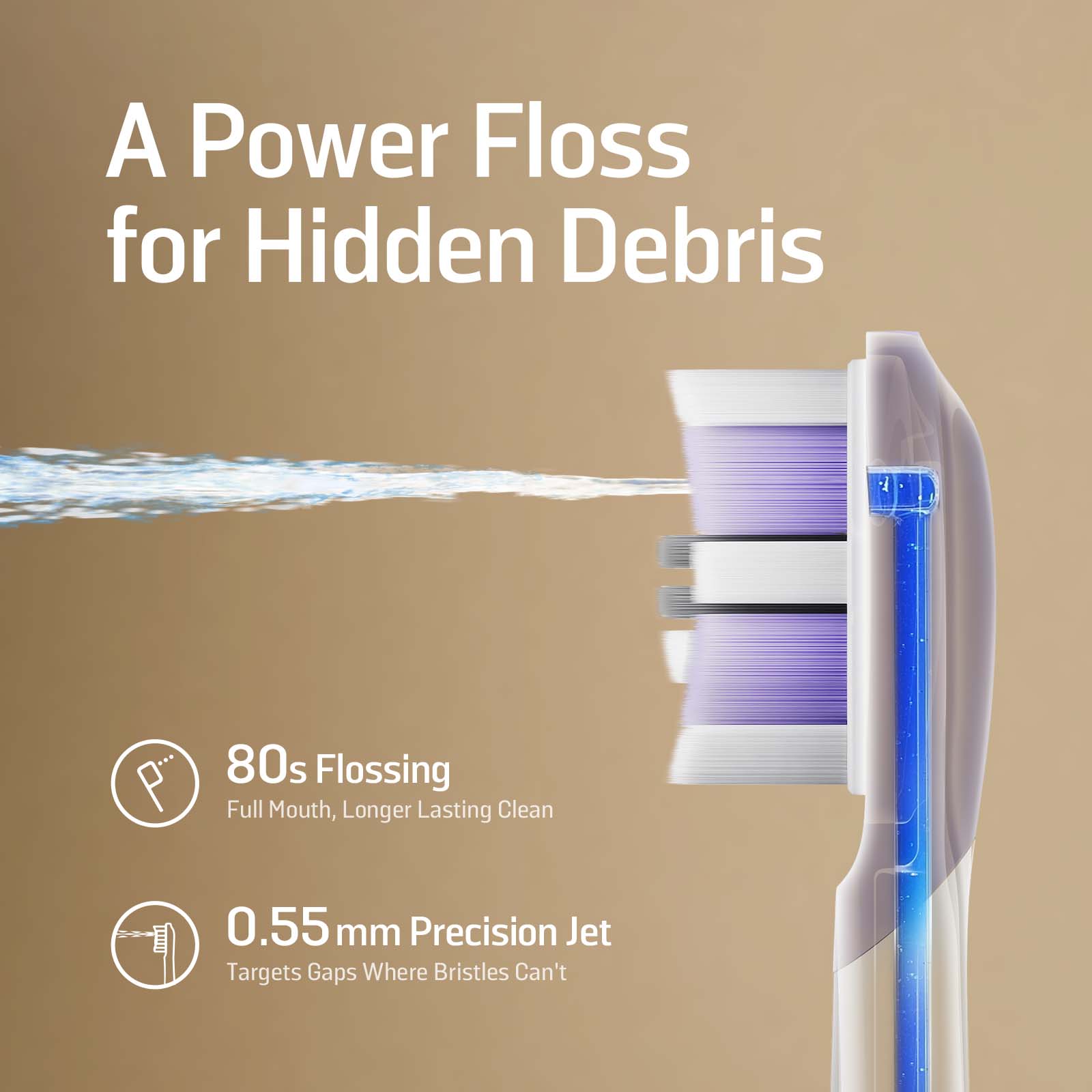 A Power Floss for Hidden Debris

80s Flossing  
Full Mouth, Longer Lasting Clean Jet

0.55 mm Precision Jet  
Targets Gaps Where Bristles Can't
