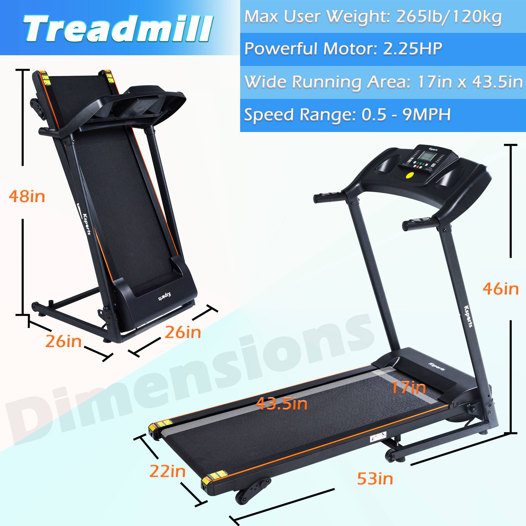 Treadmill

Max User Weight: 265lb/120kg  
Powerful Motor: 2.25HP  
Wide Running Area: 17in x 43.5in  
Speed Range: 0.5 - 9MPH  

Dimensions:  
- Length: 53in  
- Width: 46in  
- Height: 48in  
- Running Area: 17in x 43.5in  
- Base: 26in x 26in  
- Width with Handles: 48in  
- Height with Handles: 48in
