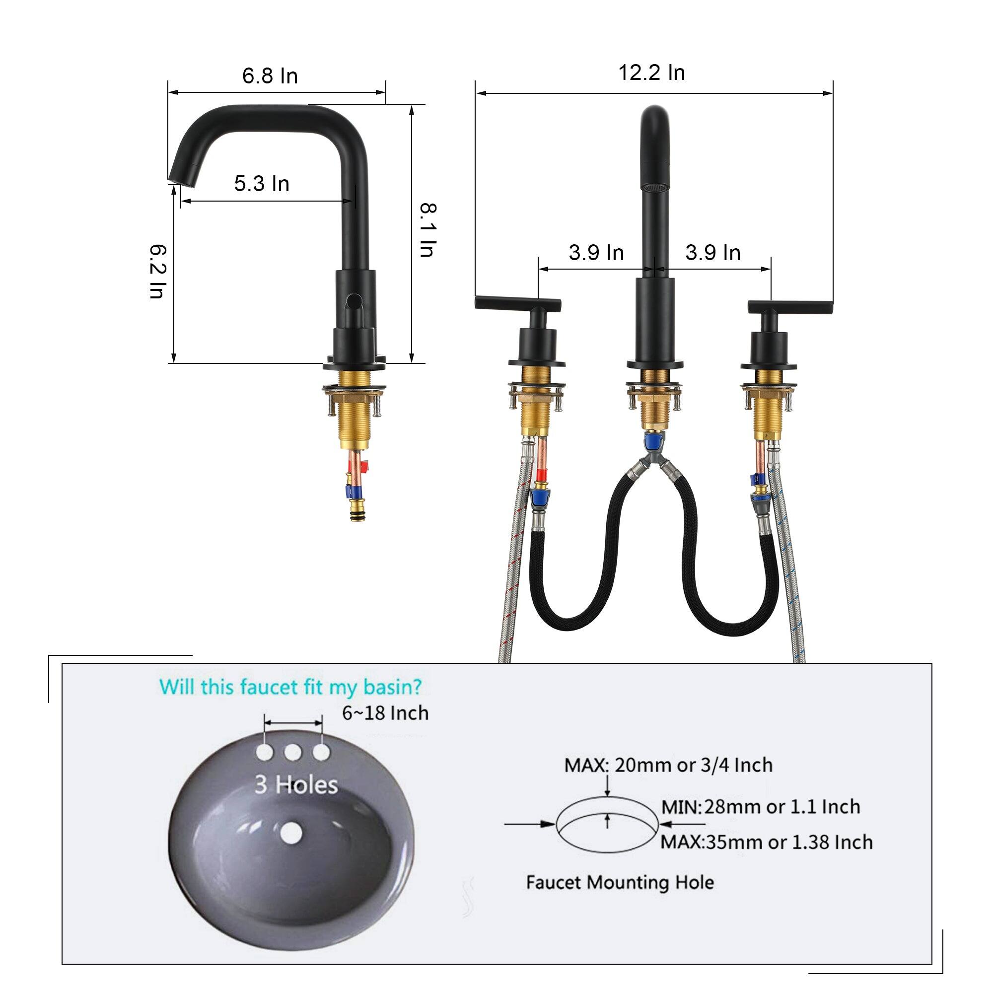 6.8 In 12.2 In 6.2 In 5.3 In 8.1 In 3.9 In 3.9 In Will this faucet fit my basin? 6~18 Inch 3 Holes MAX: 20mm or 3/4 Inch MIN:28mm or 1.1 Inch MAX:35mm or 1.38 Inch Faucet Mounting Hole