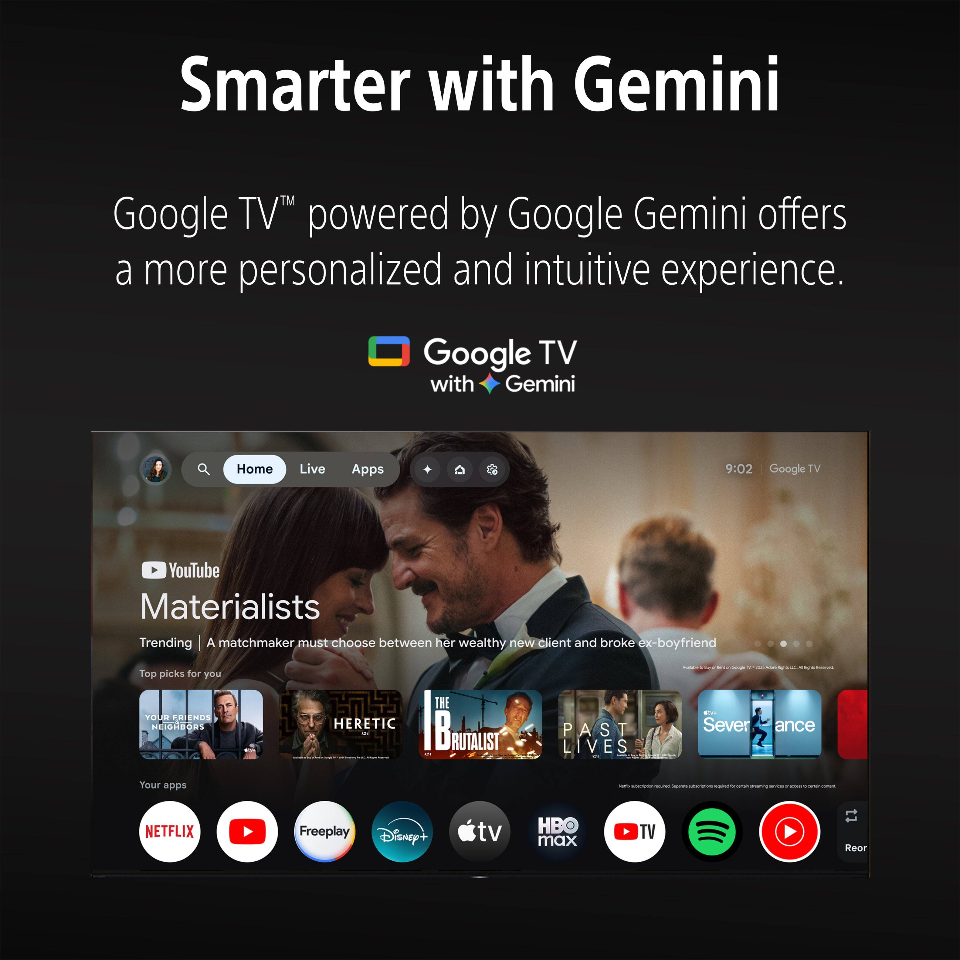 Smarter with Gemini

Google TV™ powered by Google Gemini offers a more personalized and intuitive experience.

Google TV with Gemini

Home Live Apps

9:02 Google TV

YouTube

Materialists

Trending | A matchmaker must choose between her wealthy new client and broke ex-boyfriend

Top picks for you

YOUR FRIENDS NEIGHBORS

THE HERETIC

Bliss

PAST LIVES

Severance

Your apps

NETFLIX

Freeplay

Disney+

tv

HB max

TV

Rear
