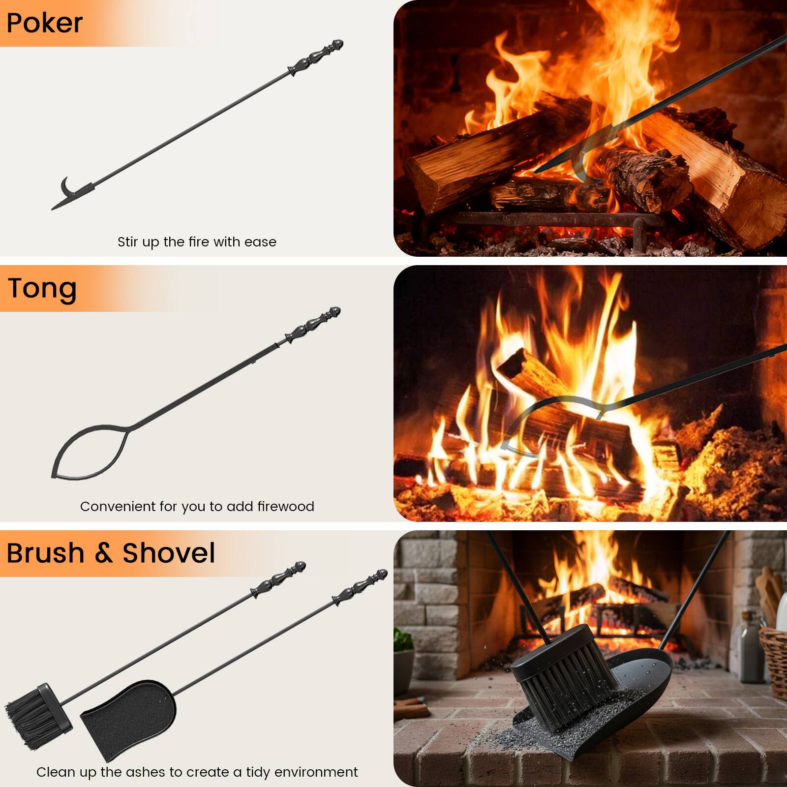 Poker  
Stir up the fire with ease

Tong  
Convenient for you to add firewood

Brush & Shovel  
Clean up the ashes to create a tidy environment