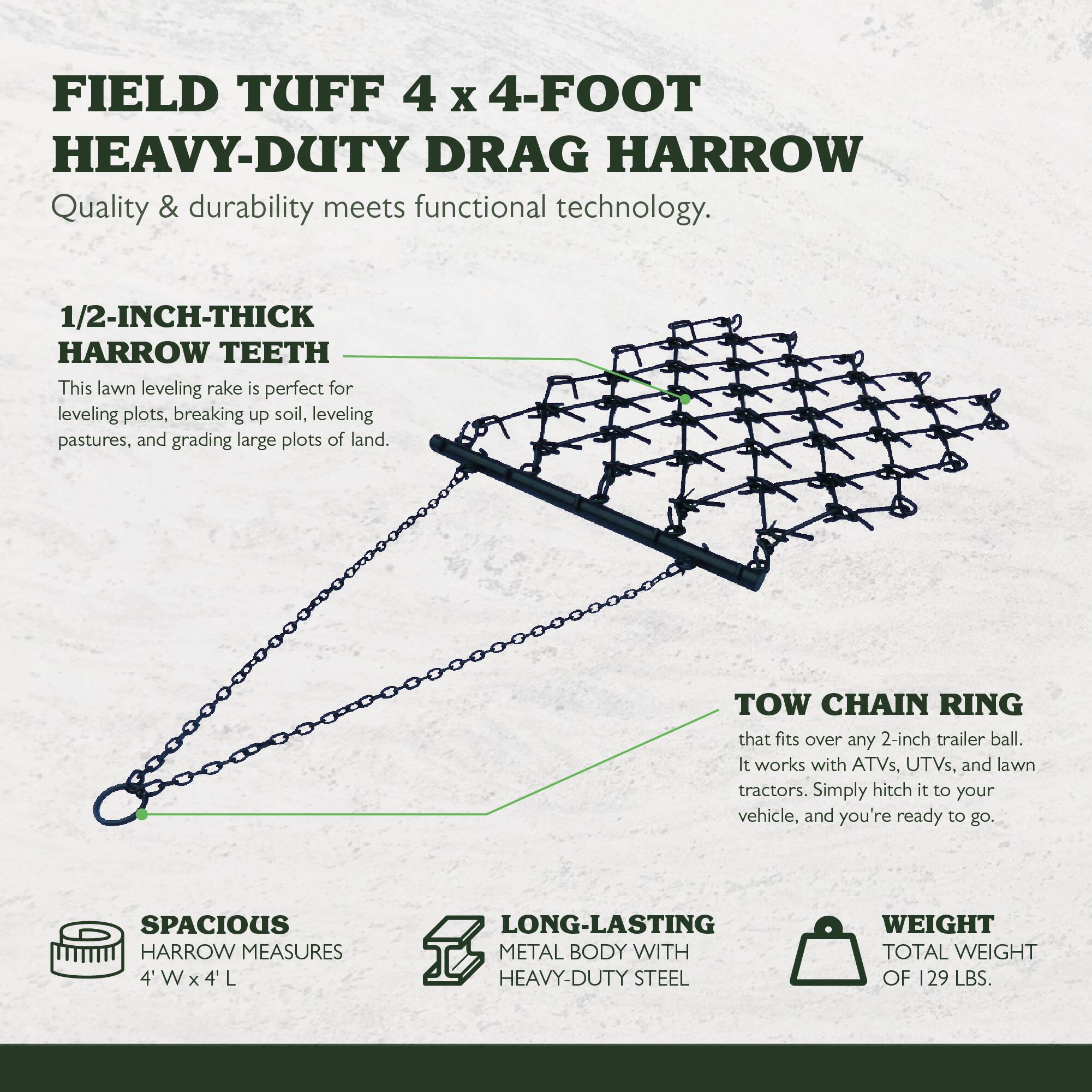 FIELD TUFF 4 x 4-FOOT HEAVY-DUTY DRAG HARROW  
Quality & durability meets functional technology.

1/2-INCH-THICK HARROW TEETH  
This lawn leveling rake is perfect for leveling plots, breaking up soil, leveling pastures, and grading large plots of land.

TOW CHAIN RING  
that fits over any 2-inch trailer ball. It works with ATVs, UTVs, and lawn tractors. Simply hitch it to your vehicle, and you're ready to go.

SPACIOUS HARROW MEASURES 4'W x 4'L

LONG-LASTING METAL BODY WITH HEAVY-DUTY STEEL

WEIGHT  
TOTAL WEIGHT OF 129 LBS.