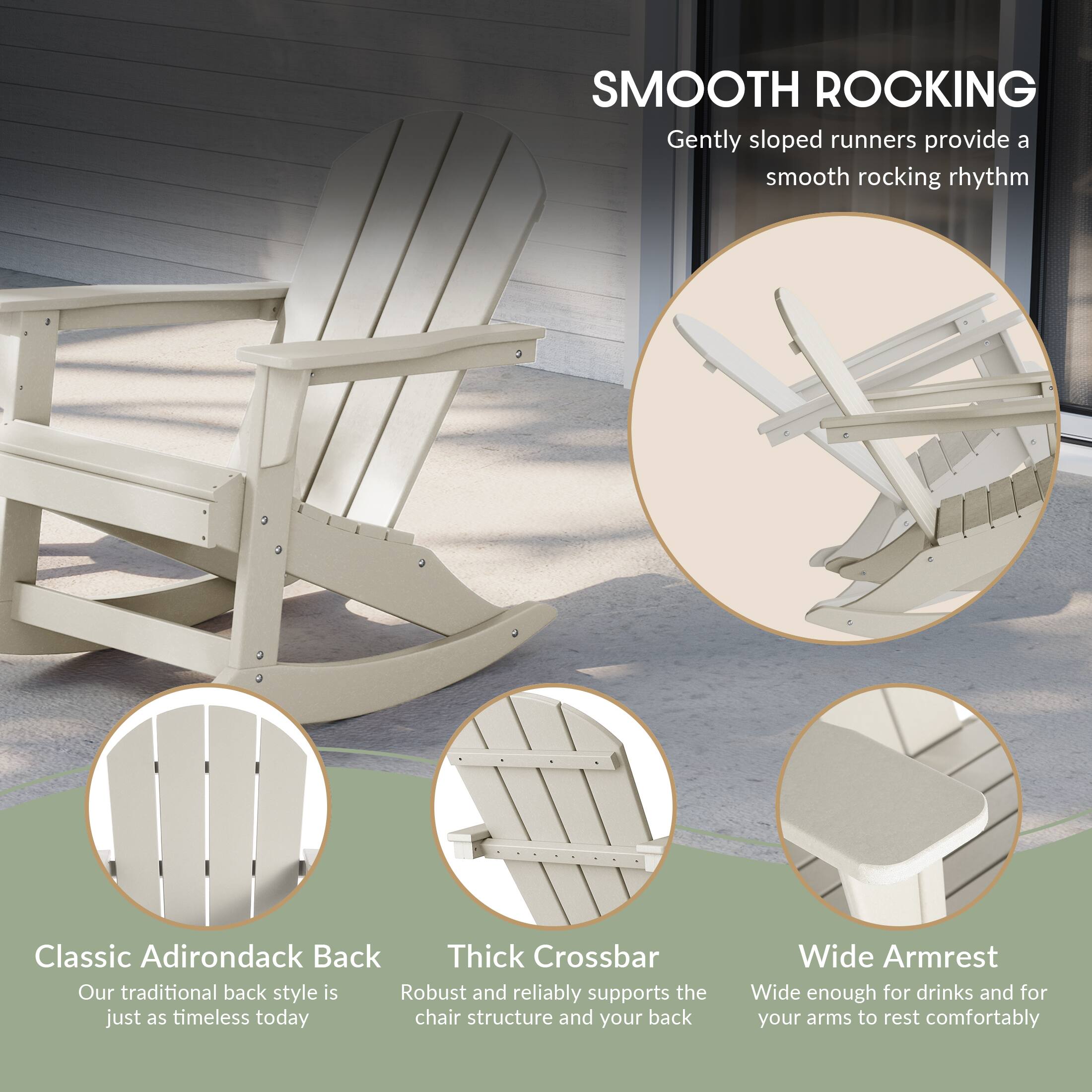 SMOOTH ROCKING  
Gently sloped runners provide a smooth rocking rhythm

Classic Adirondack Back  
Our traditional back style is just as timeless today

Thick Crossbar  
Robust and reliably supports the chair structure and your back

Wide Armrest  
Wide enough for drinks and for your arms to rest comfortably