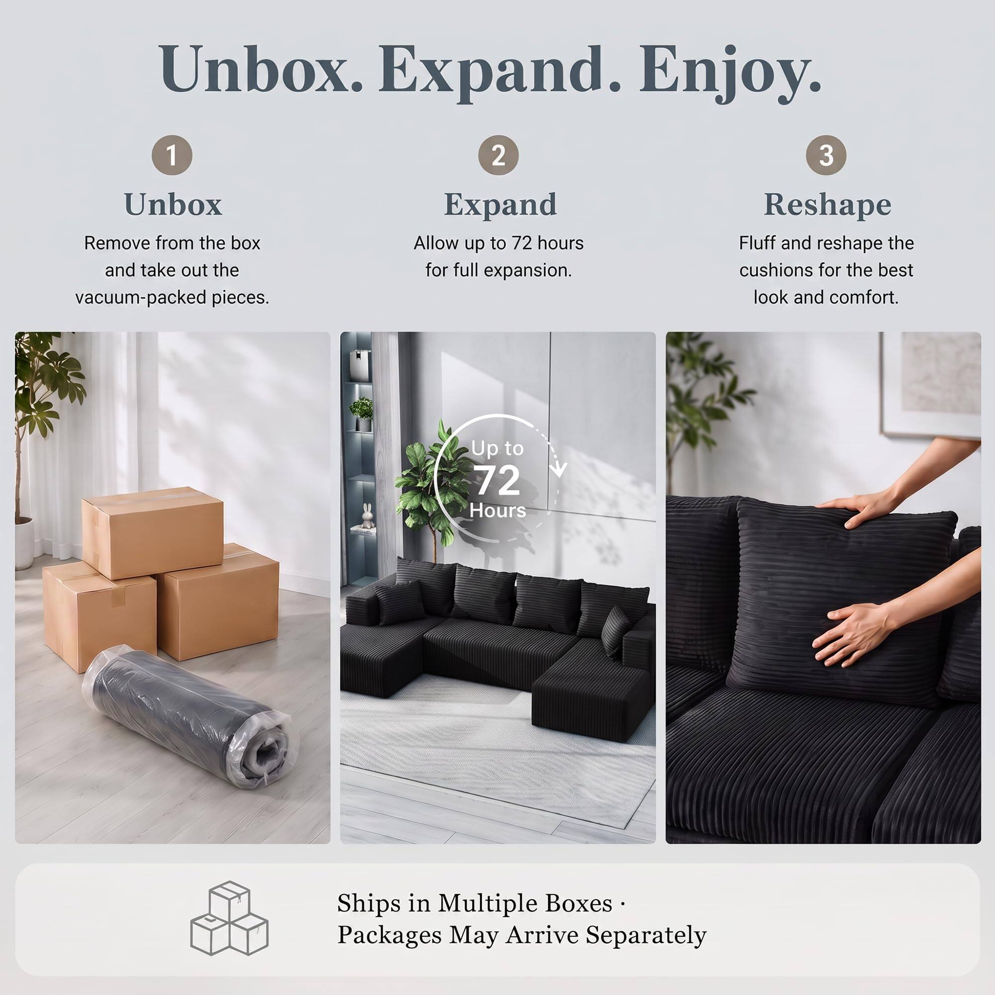 Unbox. Expand. Enjoy.

1. Unbox
   - Remove from the box and take out the vacuum-packed pieces.

2. Expand
   - Allow up to 72 hours for full expansion.

3. Reshape
   - Fluff and reshape the cushions for the best look and comfort.

Up to 72 Hours

Ships in Multiple Boxes - Packages May Arrive Separately