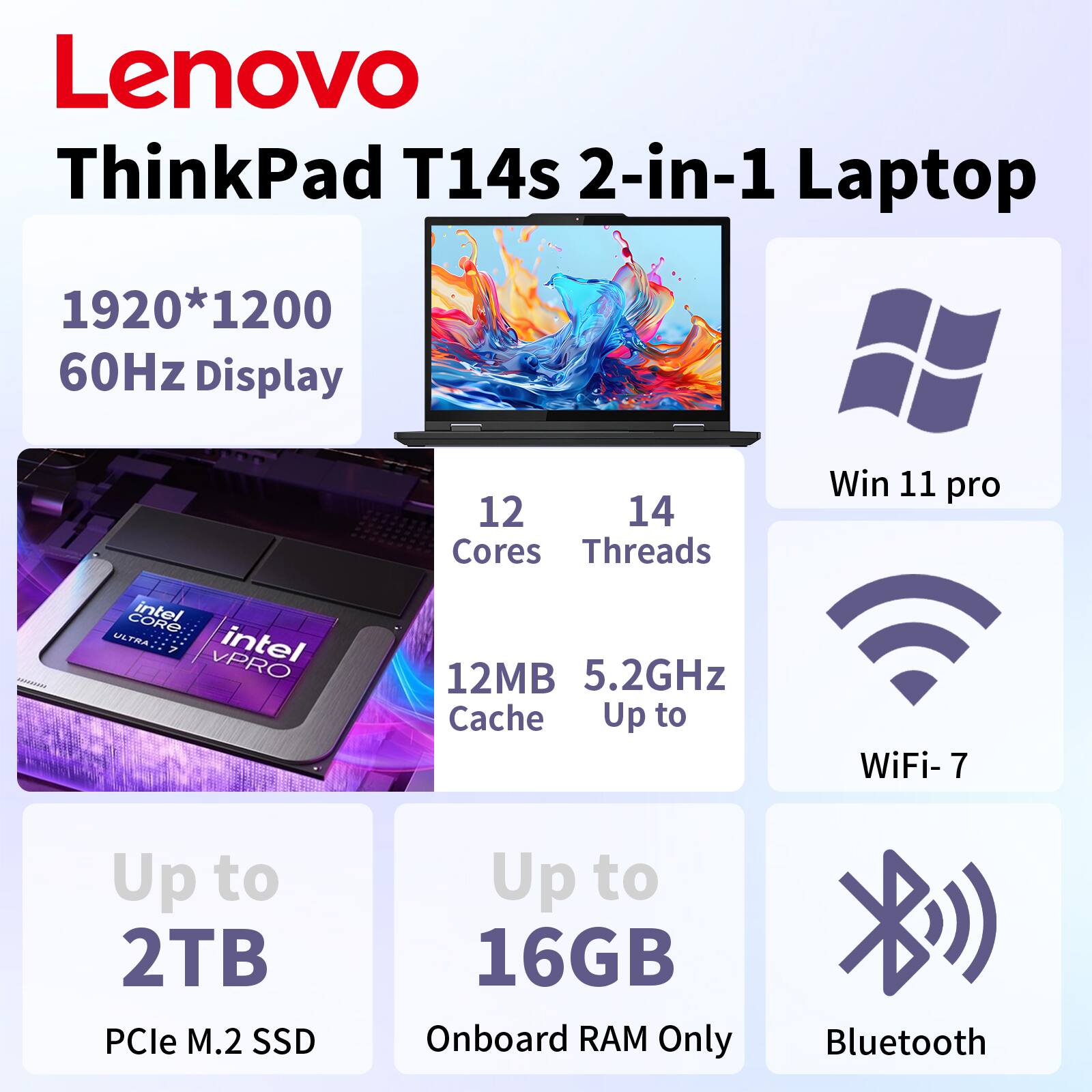 Lenovo ThinkPad T14s 2-in-1 Laptop  
1920*1200 60Hz Display  
12 Cores 14 Threads  
Win 11 pro  
Intel Core Ultra 7 VPRO  
12MB Cache  
Up to 5.2GHz  
WiFi-7  
Up to 2TB PCIe M.2 SSD  
Up to 16GB Onboard RAM Only  
Bluetooth