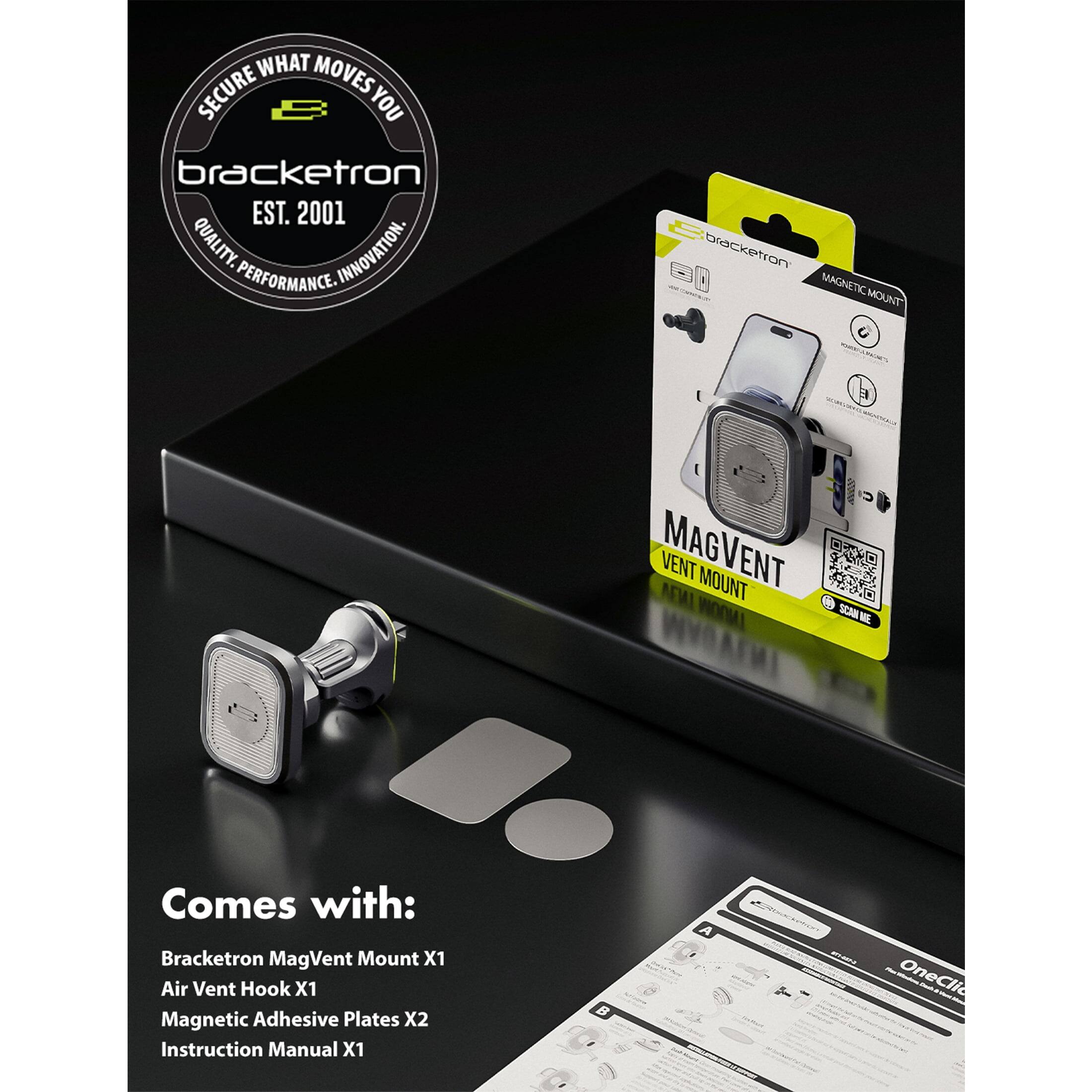 SECURE WHAT MOVES YOU  
bracketron  
EST. 2001  
QUALITY. PERFORMANCE. INNOVATION.  

bracketron MAGNETIC MOUNT  
MAGVENT VENT MOUNT  

Comes with:  
Bracketron MagVent Mount X1  
Air Vent Hook X1  
Magnetic Adhesive Plates X2  
Instruction Manual X1