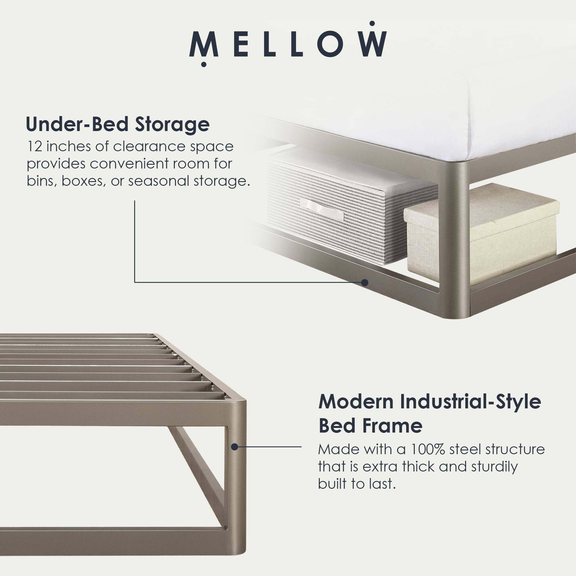 MELLOW

Under-Bed Storage  
12 inches of clearance space provides convenient room for bins, boxes, or seasonal storage.

Modern Industrial-Style Bed Frame  
Made with a 100% steel structure that is extra thick and sturdily built to last.