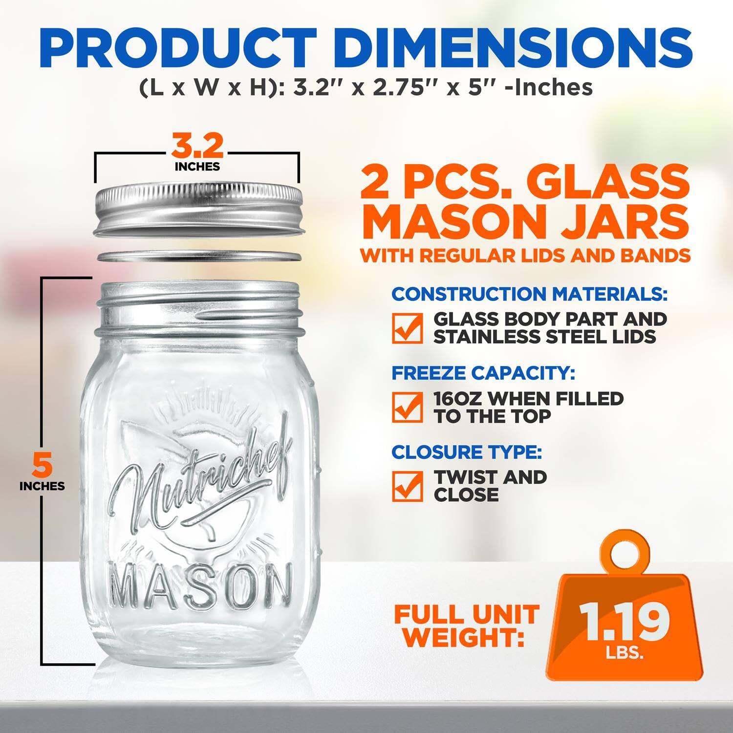 PRODUCT DIMENSIONS (L x W x H): 3.2" x 2.75" x 5" - Inches

2 PCS. GLASS MASON JARS WITH REGULAR LIDS AND BANDS

CONSTRUCTION MATERIALS: GLASS BODY PART AND STAINLESS STEEL LIDS

FREEZE CAPACITY: 16OZ WHEN FILLED TO THE TOP

CLOSURE TYPE: TWIST AND CLOSE

FULL UNIT WEIGHT: 1.19 LBS.