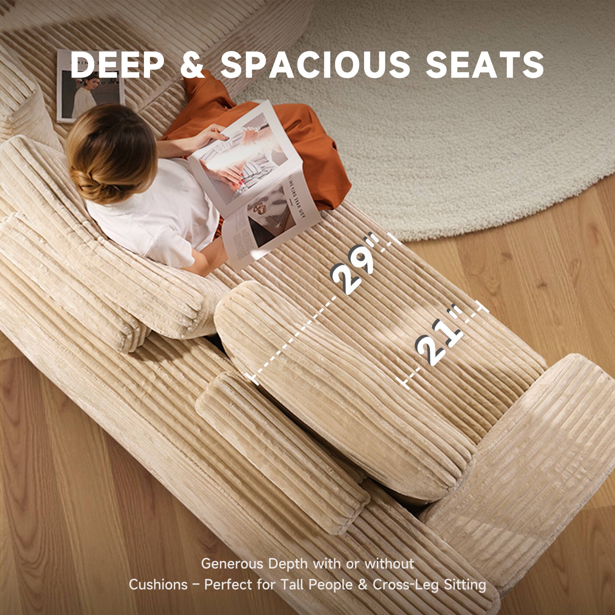 DEEP & SPACIOUS SEATS

29" 21"

Generous Depth with or without Cushions - Perfect for Tall People & Cross-Leg Sitting