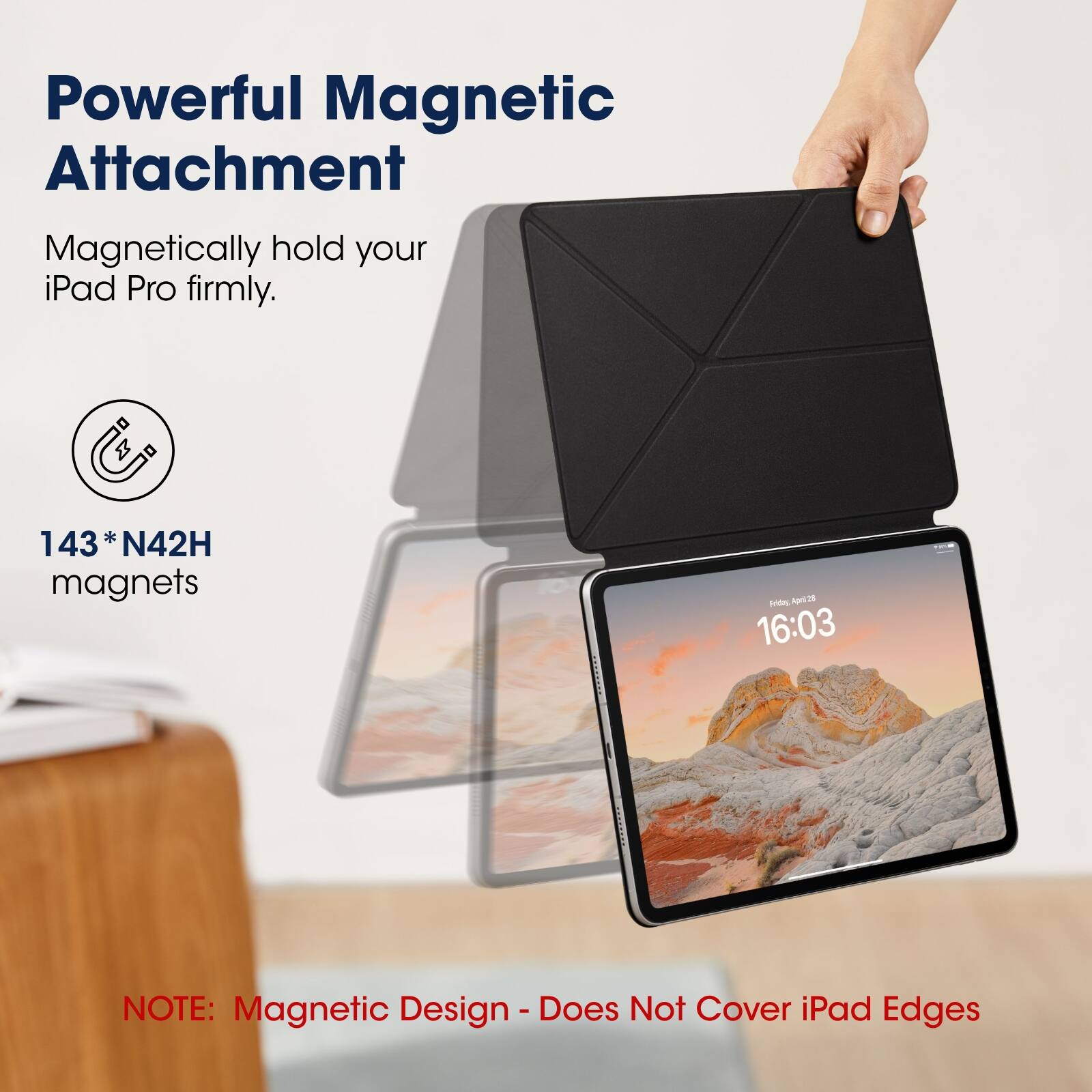Powerful Magnetic Attachment  
Magnetically hold your iPad Pro firmly.  

143* N42H magnets  

NOTE: Magnetic Design - Does Not Cover iPad Edges