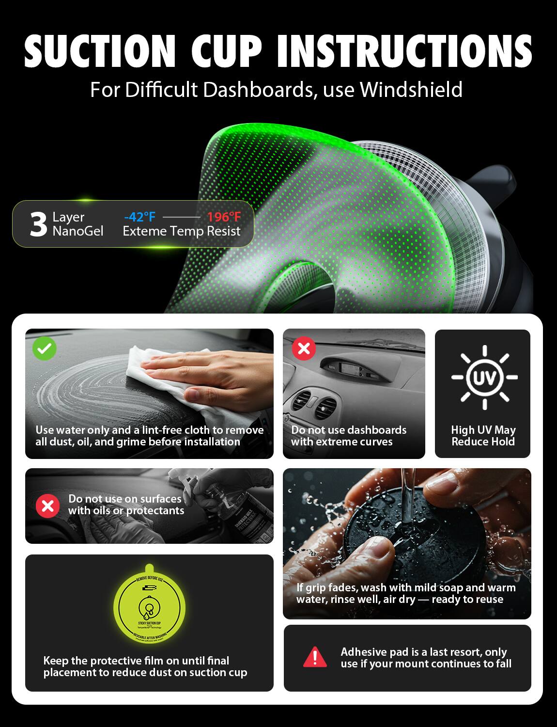 **Suction Cup Instructions**

For Difficult Dashboards, use Windshield Layer

- **3 Layer NanoGel**
  - -42°F
  - 196°F
  - Extreme Temp Resist

- Use water only and a lint-free cloth to remove all dust, oil, and grime before installation
- Do not use dashboards with extreme curves
- High UV May Reduce Hold
- Do not use on surfaces with oils or protectants
- Keep the protective film on until final placement to reduce dust on suction cup
- If grip fades, wash with mild soap and warm water, rinse well, air dry — ready to reuse
- Adhesive pad is a last resort, only use if your mount continues to fall