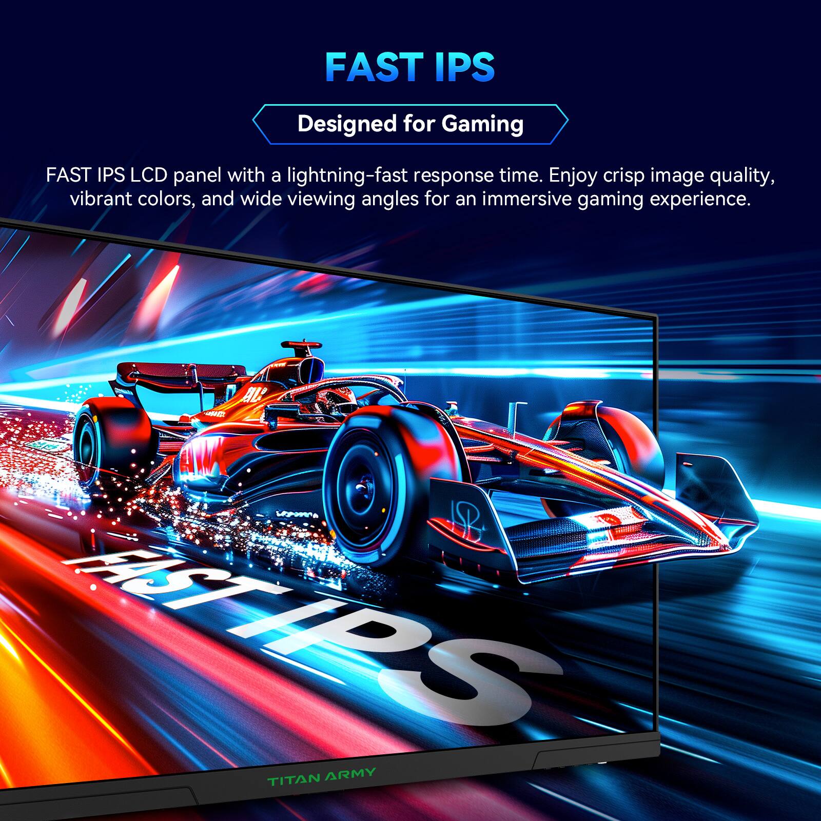 FAST IPS
Designed for Gaming
FAST IPS LCD panel with a lightning-fast response time. Enjoy crisp image quality, vibrant colors, and wide viewing angles for an immersive gaming experience.