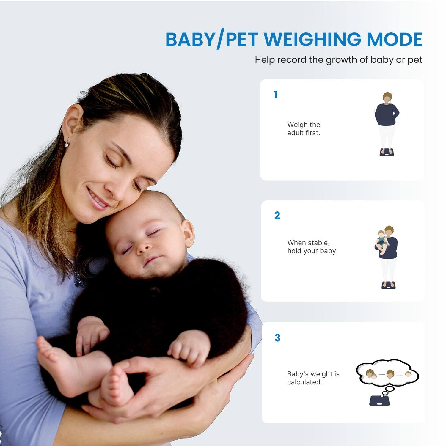 BABY/PET WEIGHING MODE  
Help record the growth of baby or pet  

1. Weigh the adult first.  
2. When stable, hold your baby.  
3. Baby's weight is calculated.