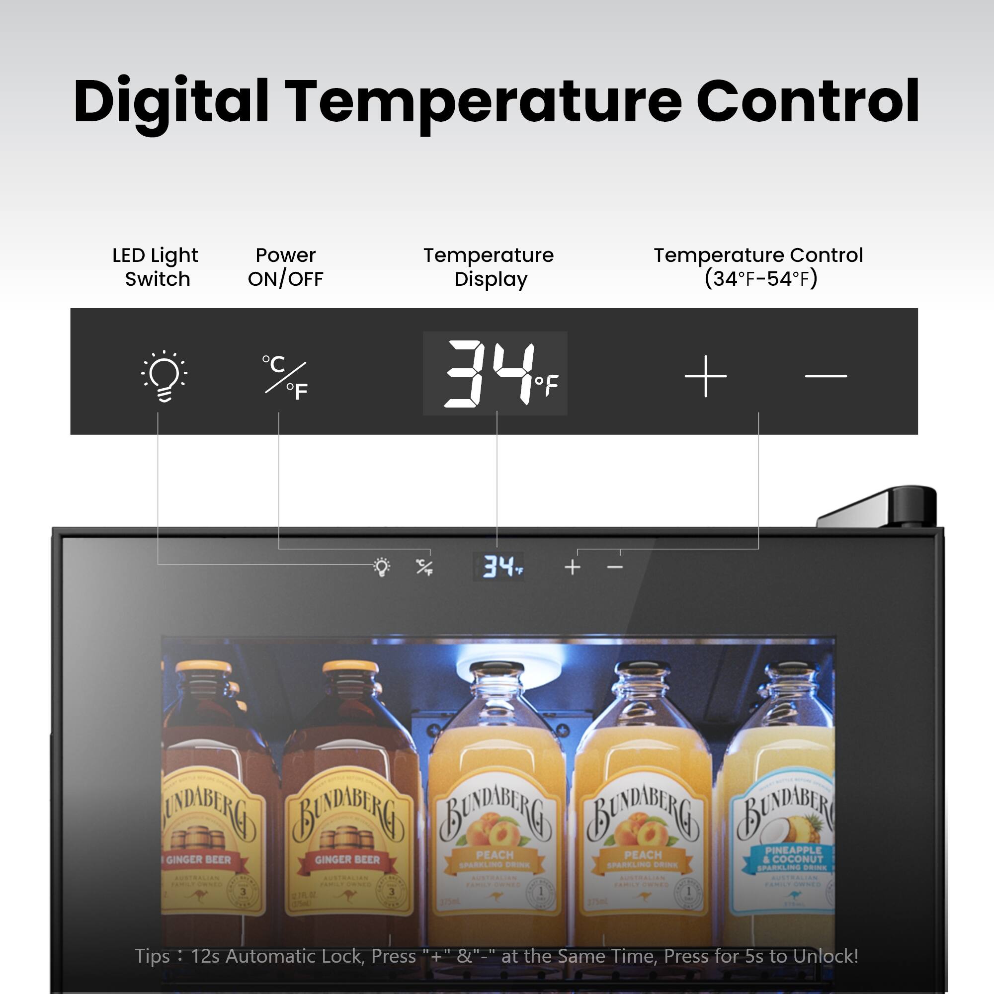 Digital Temperature Control  
LED Light Switch  
Power ON/OFF  
Temperature Display  
Temperature Control (34°F-54°F)  

34°F  

Tips: 12s Automatic Lock, Press "+" & "-" at the Same Time, Press for 5s to Unlock!