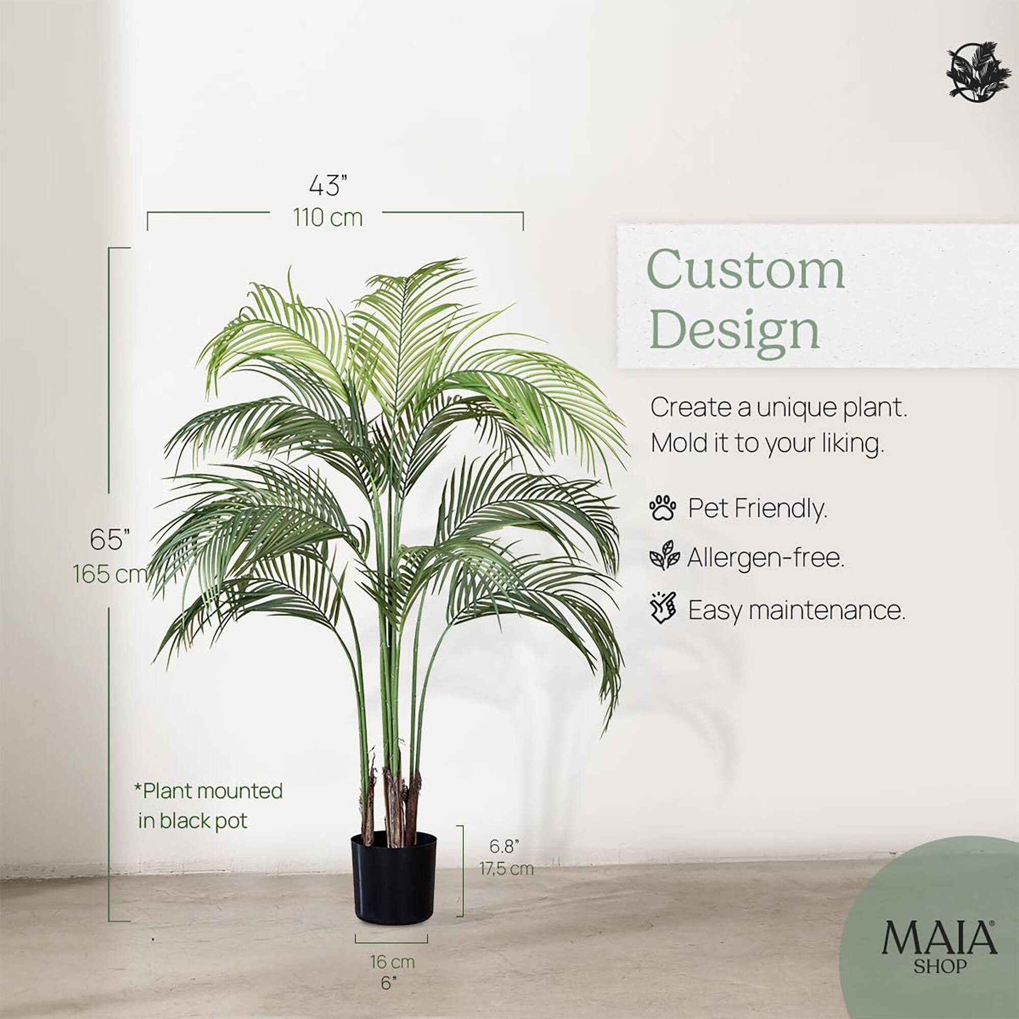 43" 110 cm  
65" 165 cm  
*Plant mounted in black pot  
6.8" 17.5 cm  
16 cm 6"  

Custom Design  
Create a unique plant. Mold it to your liking.  
Pet Friendly.  
Allergen-free.  
Easy maintenance.  

MAIA SHOP