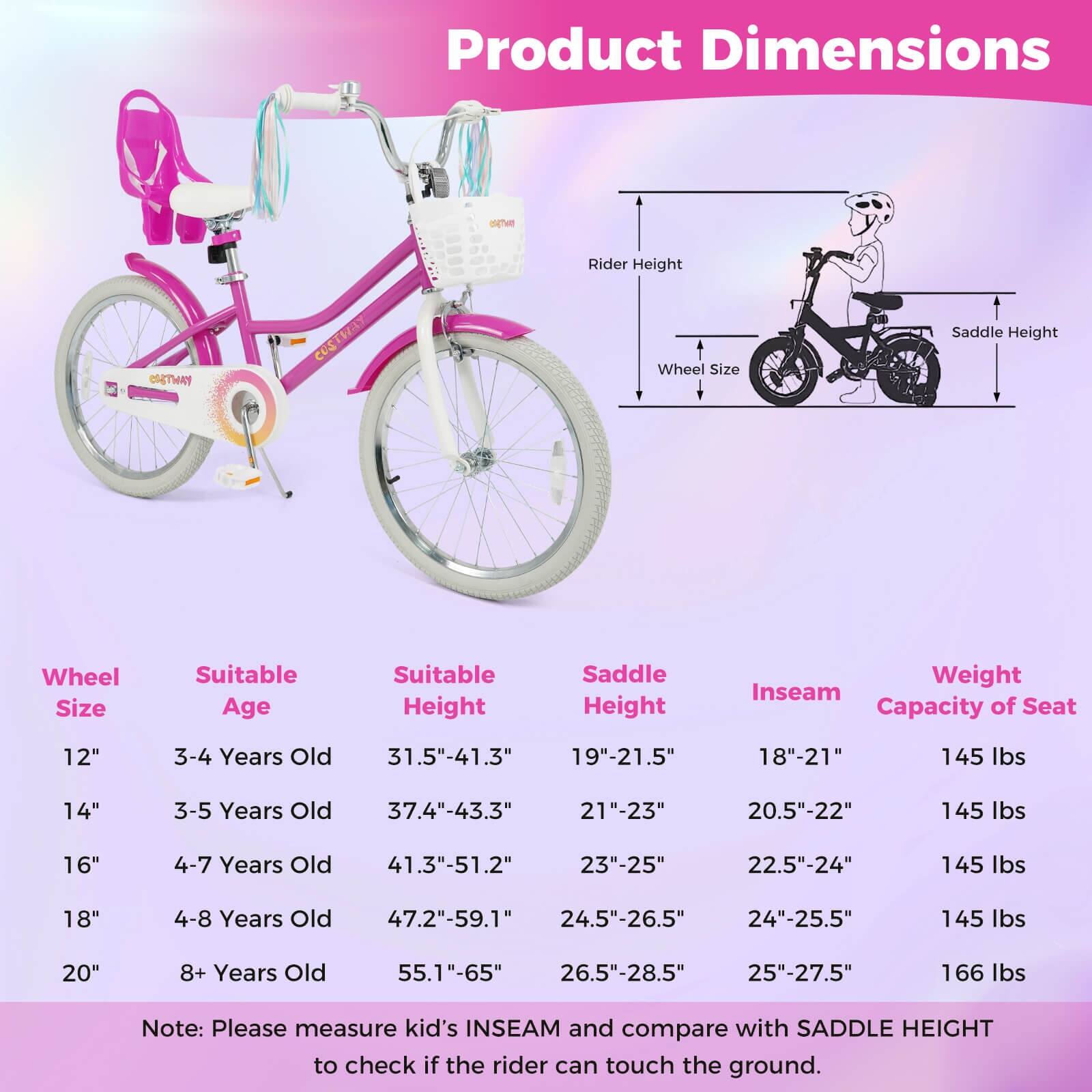 Product Dimensions

| Wheel Size | Suitable Age | Suitable Height | Saddle Height | Inseam | Weight Capacity of Seat |
|------------|--------------|----------------|--------------|--------|-----------------------|
| 12"        | 3-4 Years Old | 31.5"-41.3"     | 19"-21.5"     | 18"-21" | 145 lbs               |
| 14"        | 3-5 Years Old | 37.4"-43.3"     | 21"-23"       | 20.5"-22" | 145 lbs               |
| 16"        | 4-7 Years Old | 41.3"-51.2"     | 23"-25"       | 22.5"-24" | 145 lbs               |
| 18"        | 4-8 Years Old | 47.2"-59.1"     | 24.5"-26.5"   | 24"-25.5" | 145 lbs               |
