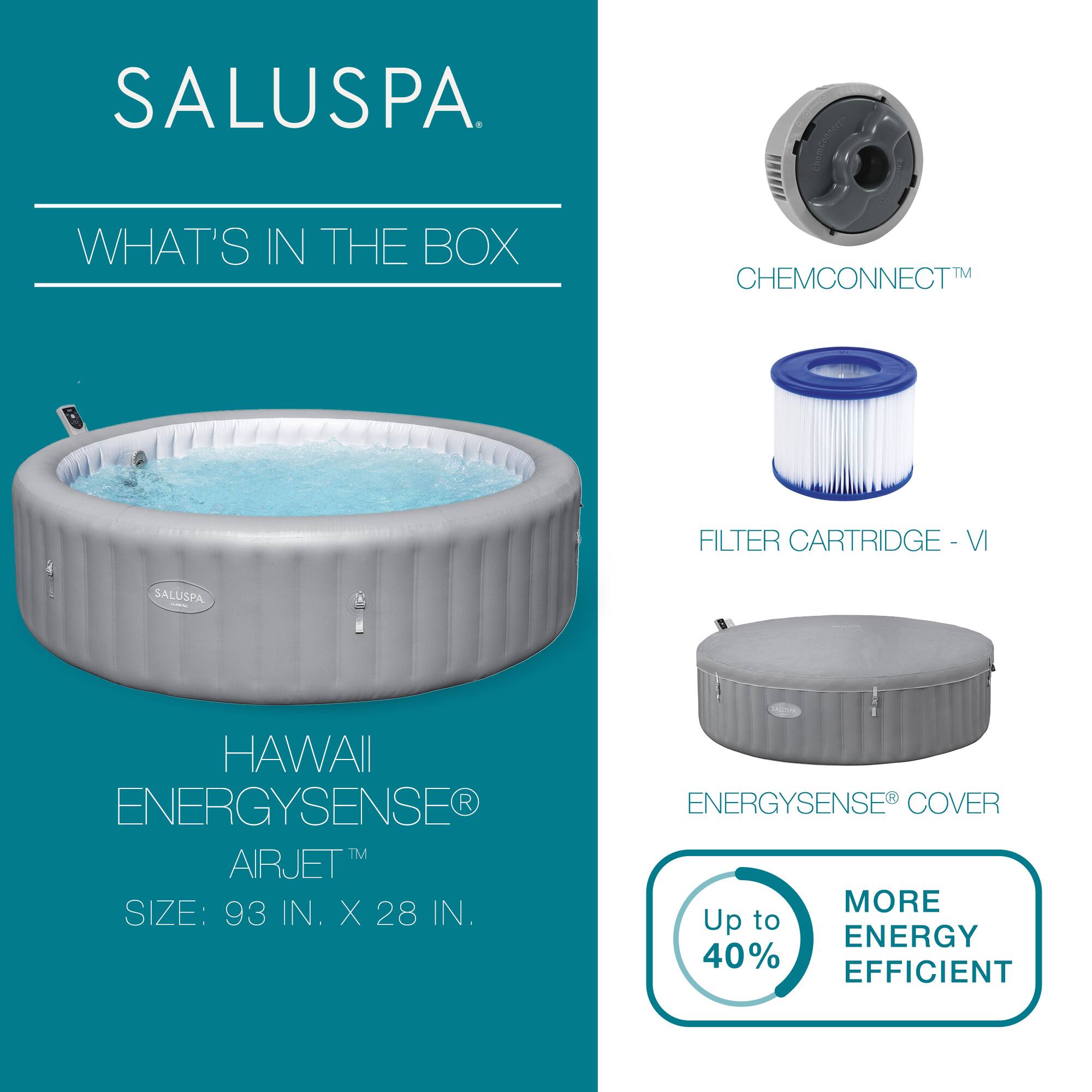 SALUSPA

WHAT'S IN THE BOX

HAWAII ENERGYSENSE® AIRJET™  
SIZE: 93 IN. X 28 IN.

CHEMCONNECT™

FILTER CARTRIDGE - VI

ENERGYSENSE® COVER

Up to 40% MORE ENERGY EFFICIENT