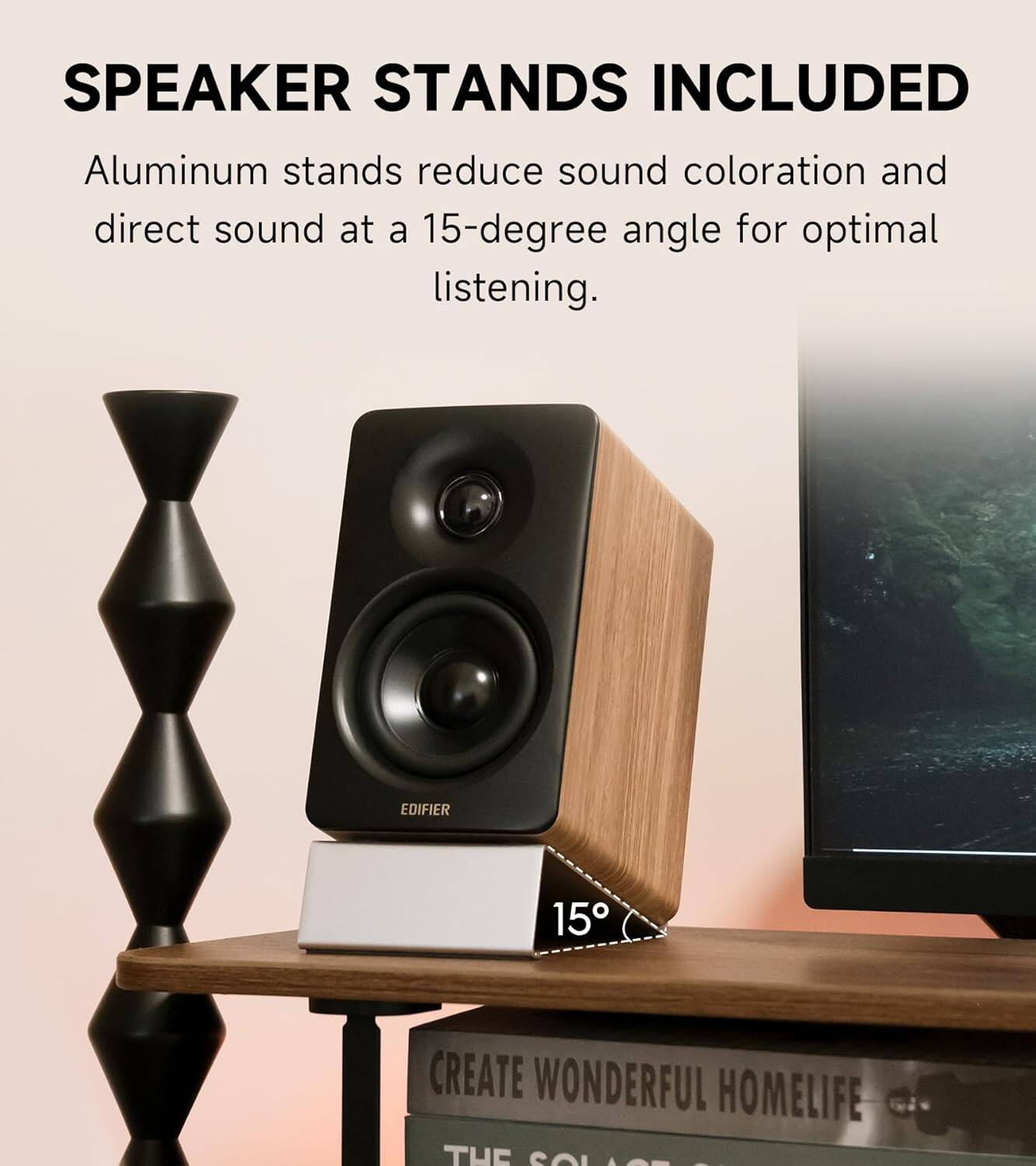 SPEAKER STANDS INCLUDED  
Aluminum stands reduce sound coloration and direct sound at a 15-degree angle for optimal listening.  
EDIFIER 15  
CREATE WONDERFUL HOMELIFE