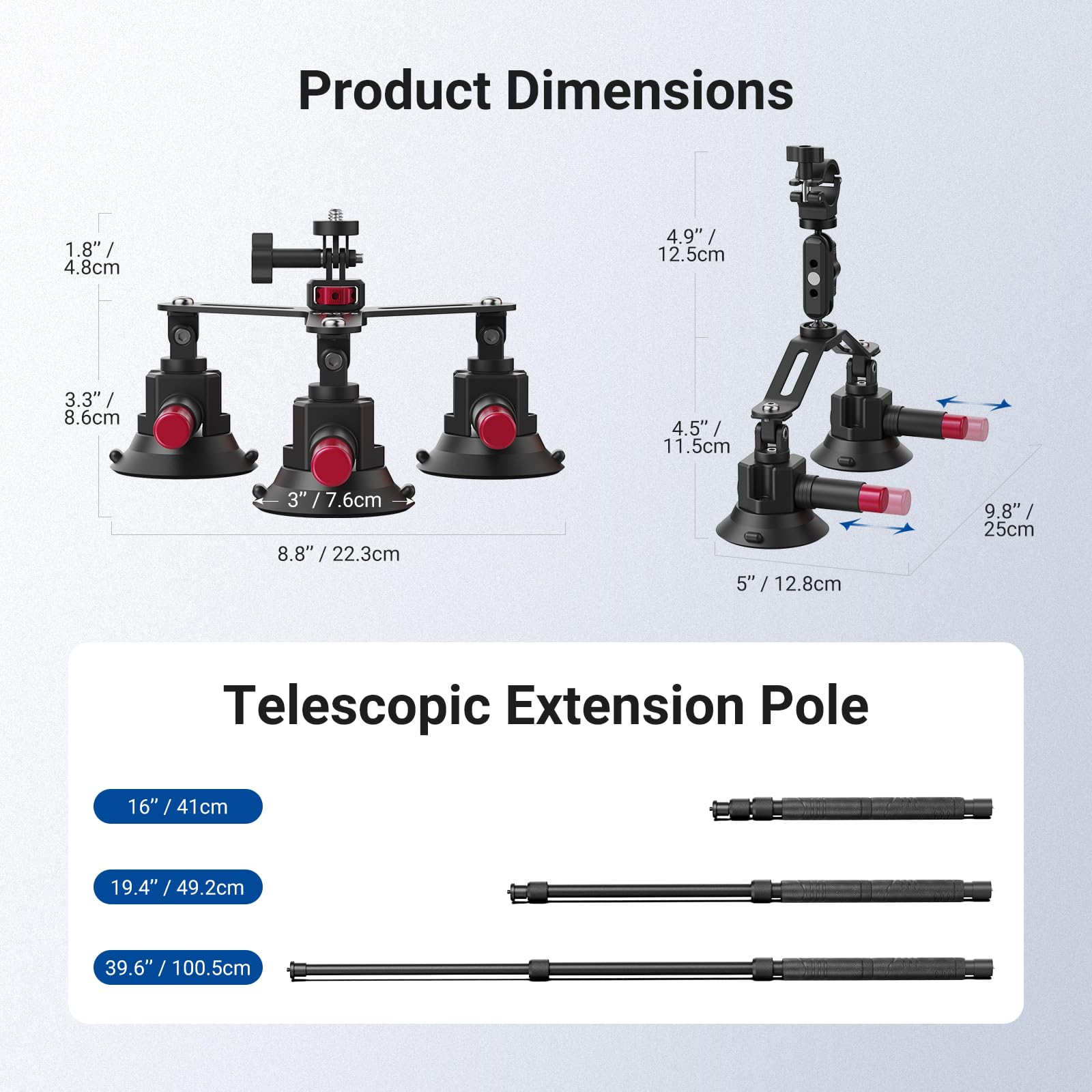 Product Dimensions  
1.8" / 4.8cm  
4.9" / 12.5cm  
3.3" / 8.6cm  
4.5" / 11.5cm  
8.8" / 22.3cm  
5" / 12.8cm  
9.8" / 25cm  

Telescopic Extension Pole  
16" / 41cm  
19.4" / 49.2cm  
39.6" / 100.5cm