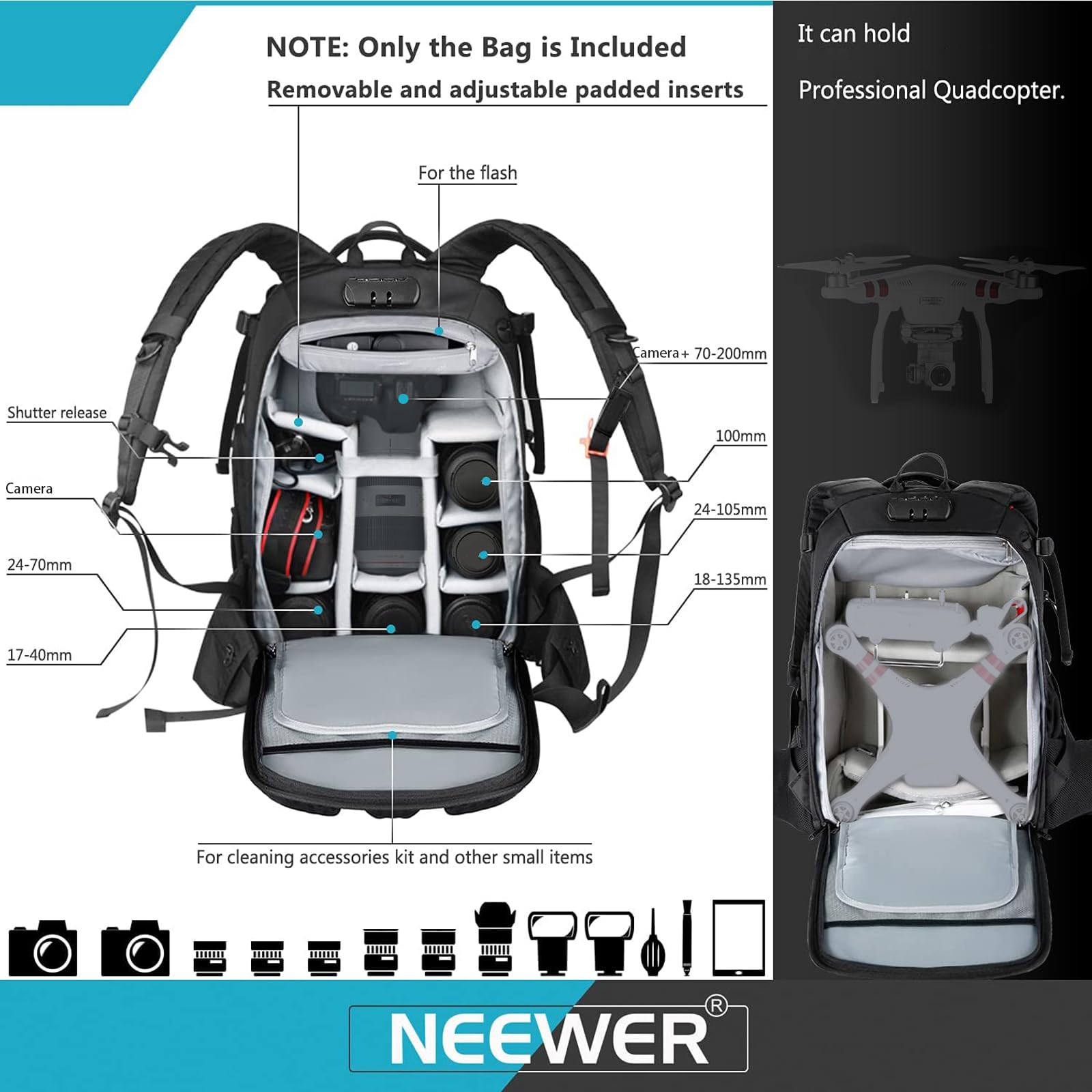 NOTE: Only the Bag is Included  
Removable and adjustable padded inserts  

It can hold  
Professional Quadcopter.  

For the flash  
Shutter release  
Camera  
Camera + 70-200mm  
100mm  
24-105mm  
24-70mm  
18-135mm  
17-40mm  

For cleaning accessories kit and other small items  

NEEWER
