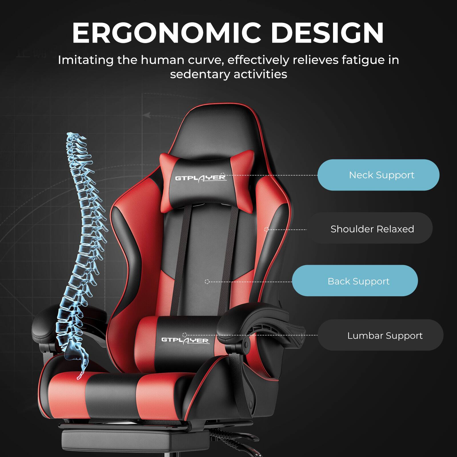 ERGONOMIC DESIGN  
Imitating the human curve, effectively relieves fatigue in sedentary activities  

GTPLAYER  
Neck Support  
Shoulder Relaxed  
Back Support  
Lumbar Support