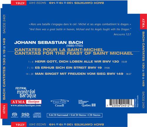 ATMA 2401 SACD2 149 19 130 CANTATES BACH

Alors une bataille s'engagea dans le ciel: Michel et ses anges combattirent le dragon.
"And there was a great battle in heaven, Michael and his Angels fought with the Dragon."
APOCALYPSE 12:7

JOHANN SEBASTIAN BACH (1685-1750)
CANTATES POUR LA SAINT-MICHEL
19 CANTATAS FOR THE FEAST OF SAINT MICHAEL

1. HERR GOTT, DICH LOBEN ALLE WIR BWV 130 15:50
7. ES ERHUB SICH EIN STREIT BWV 19 19:06
14-20 MAN SINGET MIT FREUDEN VOM SIEG BWV 149 18:57

CANTATES FESTIVAL BACH
montréal baroque Canada

ATMA Classique FACTOR
www.atmaclassique.com

Canadi Québec

7 22056