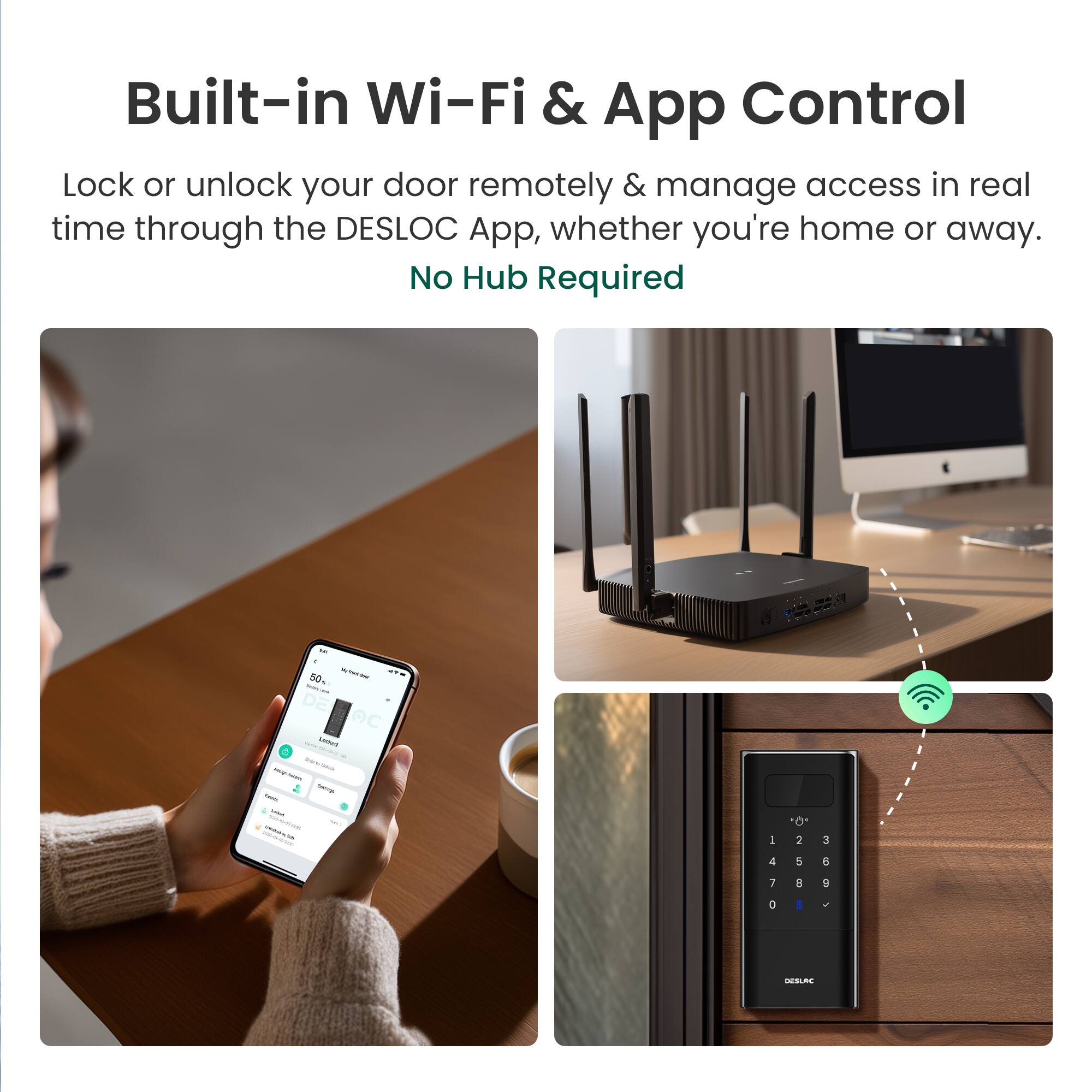 Built-in Wi-Fi & App Control

Lock or unlock your door remotely & manage access in real time through the DESLOC App, whether you're home or away.

No Hub Required