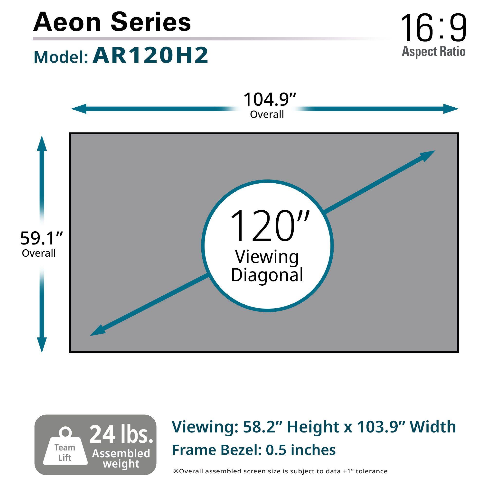 Aeon Series  
Model: AR120H2  

16:9 Aspect Ratio  

104.9" Overall  
59.1" Overall  
120" Viewing Diagonal  

Viewing: 58.2" Height x 103.9" Width  
Frame Bezel: 0.5 inches  

24 lbs. Team Lift Assembled weight  

Overall assembled screen size is subject to data ±1" tolerance