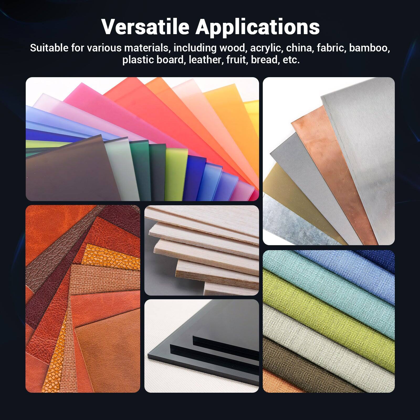 Versatile Applications

Suitable for various materials, including wood, acrylic, china, fabric, bamboo, plastic board, leather, fruit, bread, etc.