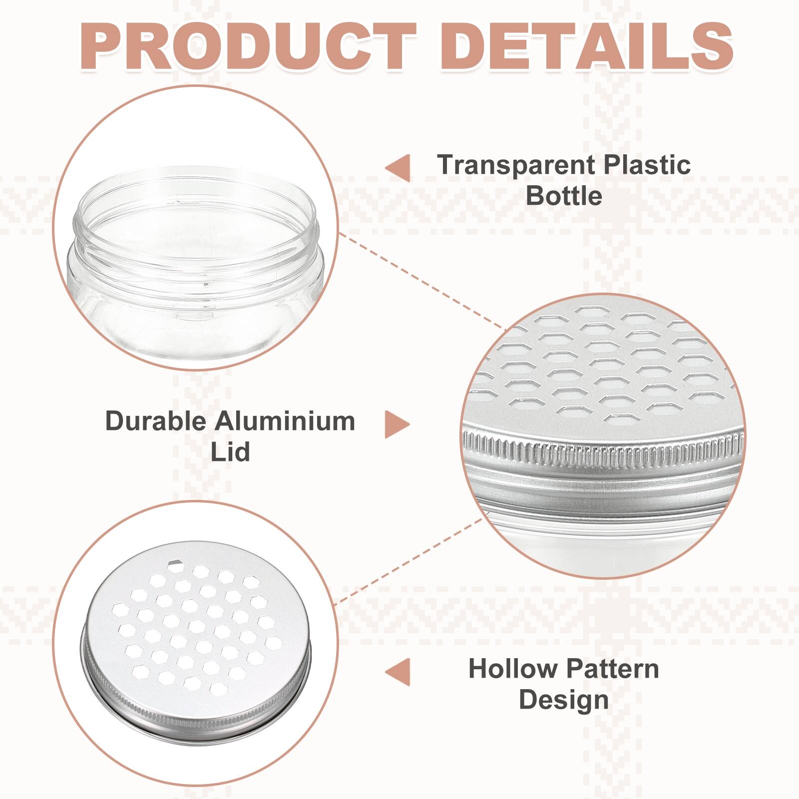 PRODUCT DETAILS

- Transparent Plastic Bottle
- Durable Aluminium Lid
- Hollow Pattern Design