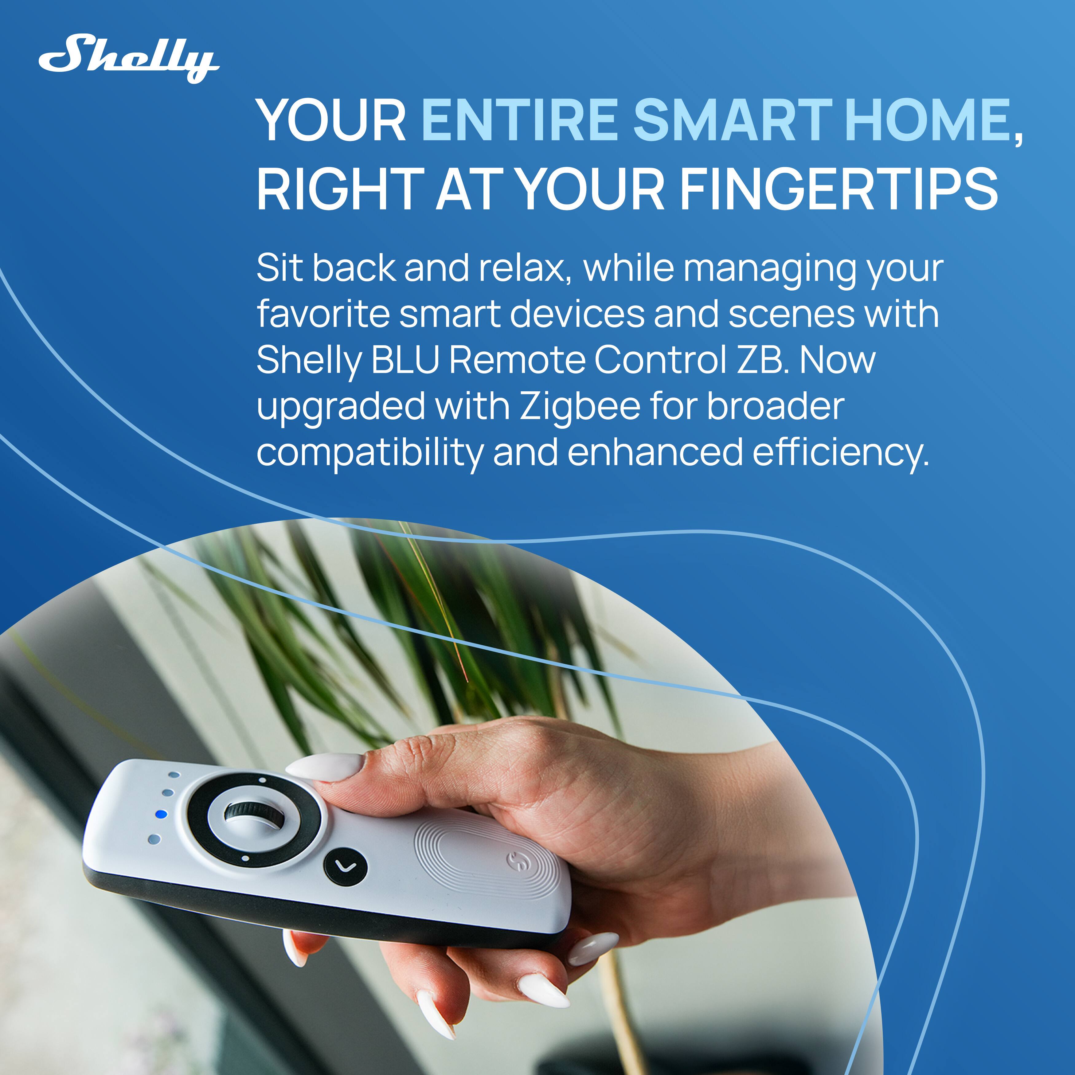 Shelly

YOUR ENTIRE SMART HOME, RIGHT AT YOUR FINGERTIPS

Sit back and relax, while managing your favorite smart devices and scenes with Shelly BLU Remote Control ZB. Now upgraded with Zigbee for broader compatibility and enhanced efficiency.