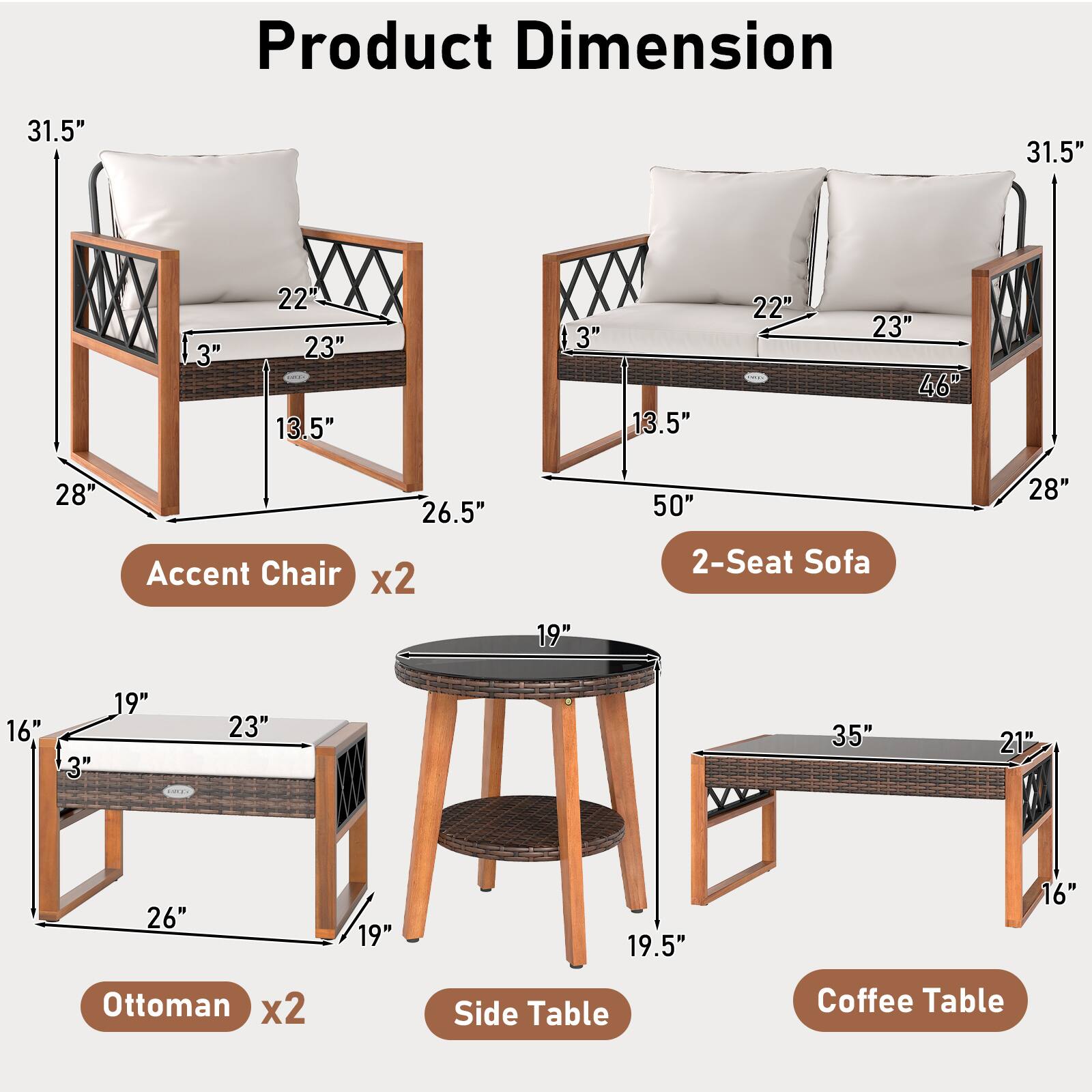 Product Dimension

Accent Chair x2
- Height: 31.5"
- Width: 28"
- Depth: 26.5"
- Seat Height: 13.5"
- Seat Depth: 23"
- Armrest Height: 22"
- Back Height: 3"

2-Seat Sofa
- Height: 31.5"
- Width: 50"
- Depth: 28"
- Seat Height: 13.5"
- Seat Depth: 23"
- Armrest Height: 22"
- Back Height: 3"
- Overall Width: 46"

Ottoman x2
- Height: 16"
- Width: 26"
- Depth: 19"
- Seat Height: 3"
- Seat Depth: 23"

Side Table
- Height: 19.5"
- Width: 19"
- Depth: 23"

Coffee Table
- Height: 16"
- Width: 35"
- Depth: 21"