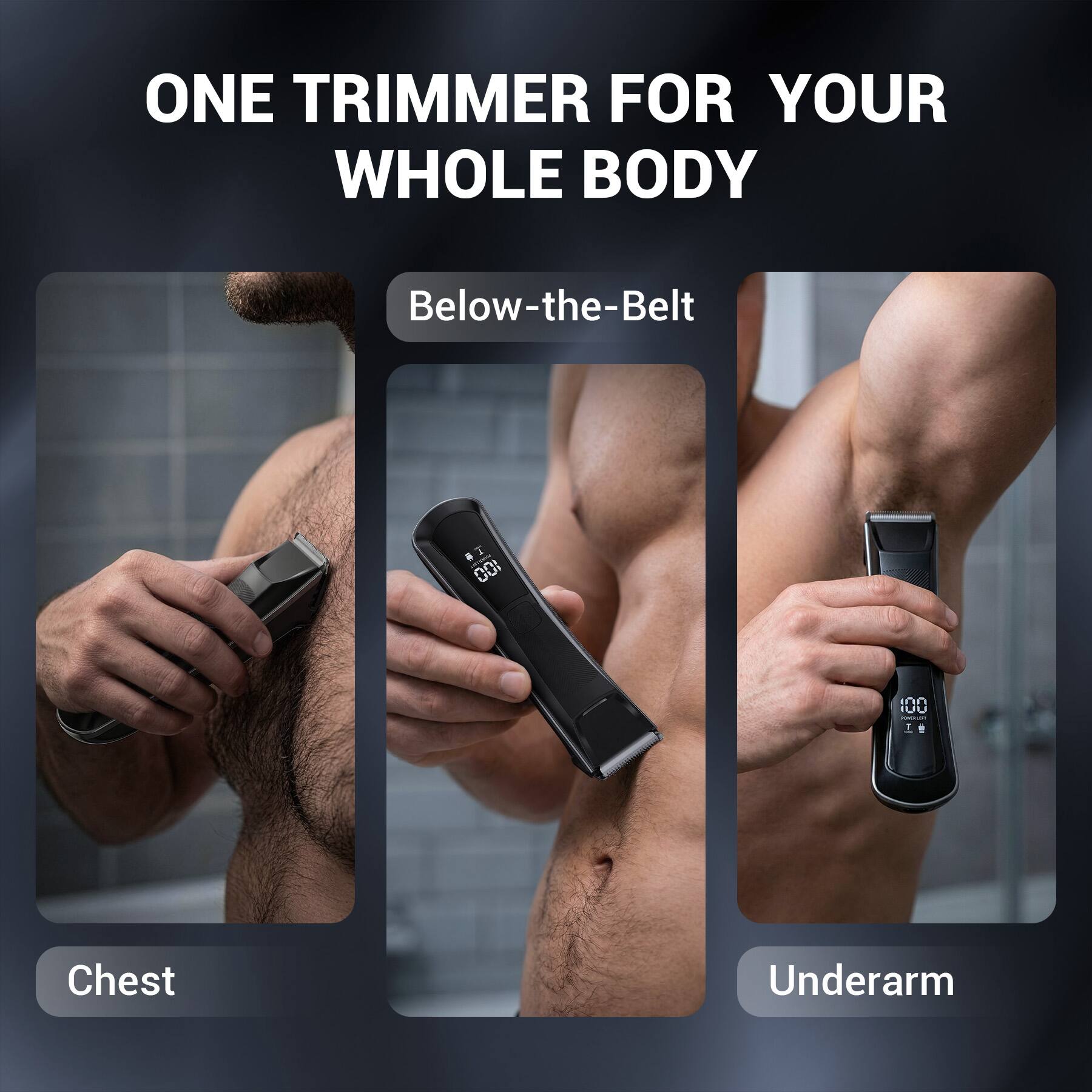 ONE TRIMMER FOR YOUR WHOLE BODY

Below-the-Belt

Chest

Underarm