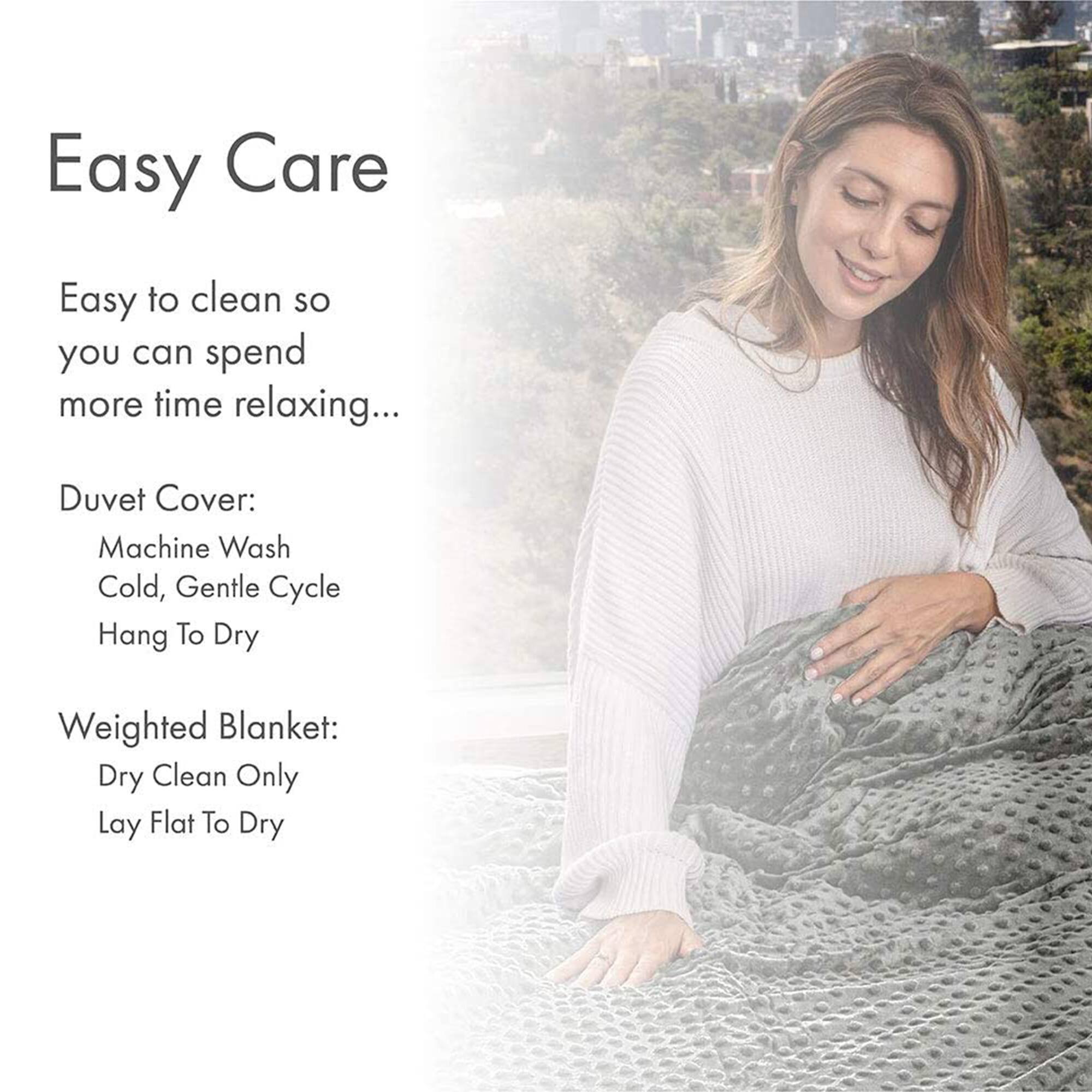 Easy Care

Easy to clean so you can spend more time relaxing...

Duvet Cover:
- Machine Wash Cold, Gentle Cycle
- Hang To Dry

Weighted Blanket:
- Dry Clean Only
- Lay Flat To Dry