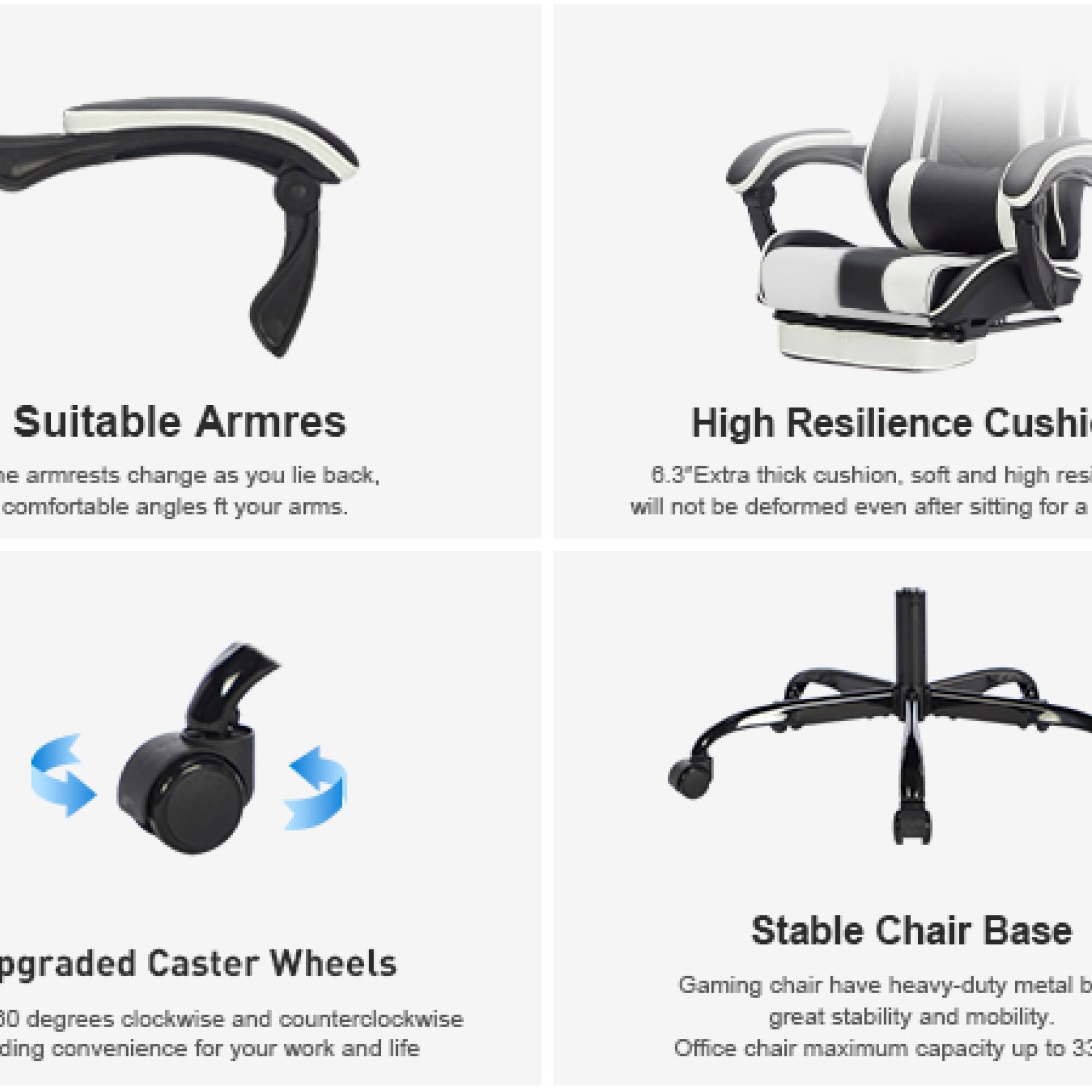 Sure, here is the corrected and grouped text:

---

**Suitable Armrests**  
The armrests change as you lie back, comfortable angles fit your arms.

**High Resilience Cushion**  
6.3" Extra thick cushion, soft and high resilience will not be deformed even after sitting for a long time.

**Upgraded Caster Wheels**  
360 degrees clockwise and counterclockwise rotation, providing convenience for your work and life.

**Stable Chair Base**  
Gaming chair has heavy-duty metal base, great stability and mobility. Office chair maximum capacity up to 330 lbs.