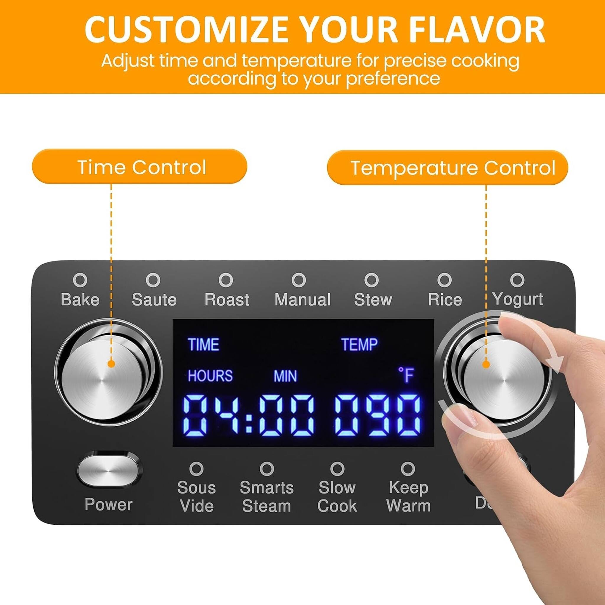 CUSTOMIZE YOUR FLAVOR  
Adjust time and temperature for precise cooking according to your preference

Time Control  
Temperature Control

Bake  
Saute  
Roast  
Manual  
Stew  
Rice  
Yogurt

TIME  
HOURS  
MIN  
04:00

TEMP  
°F  
090

Power  
Sous Vide  
Smarts Steam  
Slow Cook  
Keep Warm